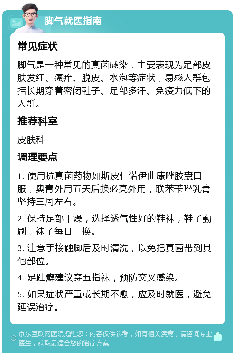 脚气就医指南 常见症状 脚气是一种常见的真菌感染，主要表现为足部皮肤发红、瘙痒、脱皮、水泡等症状，易感人群包括长期穿着密闭鞋子、足部多汗、免疫力低下的人群。 推荐科室 皮肤科 调理要点 1. 使用抗真菌药物如斯皮仁诺伊曲康唑胶囊口服，奥青外用五天后换必亮外用，联苯苄唑乳膏坚持三周左右。 2. 保持足部干燥，选择透气性好的鞋袜，鞋子勤刷，袜子每日一换。 3. 注意手接触脚后及时清洗，以免把真菌带到其他部位。 4. 足趾癣建议穿五指袜，预防交叉感染。 5. 如果症状严重或长期不愈，应及时就医，避免延误治疗。