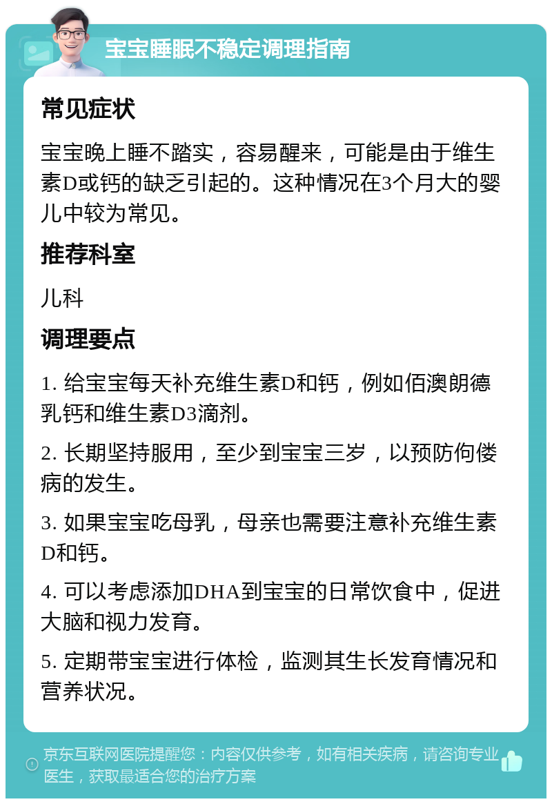 宝宝睡眠不稳定调理指南 常见症状 宝宝晚上睡不踏实，容易醒来，可能是由于维生素D或钙的缺乏引起的。这种情况在3个月大的婴儿中较为常见。 推荐科室 儿科 调理要点 1. 给宝宝每天补充维生素D和钙，例如佰澳朗德乳钙和维生素D3滴剂。 2. 长期坚持服用，至少到宝宝三岁，以预防佝偻病的发生。 3. 如果宝宝吃母乳，母亲也需要注意补充维生素D和钙。 4. 可以考虑添加DHA到宝宝的日常饮食中，促进大脑和视力发育。 5. 定期带宝宝进行体检，监测其生长发育情况和营养状况。