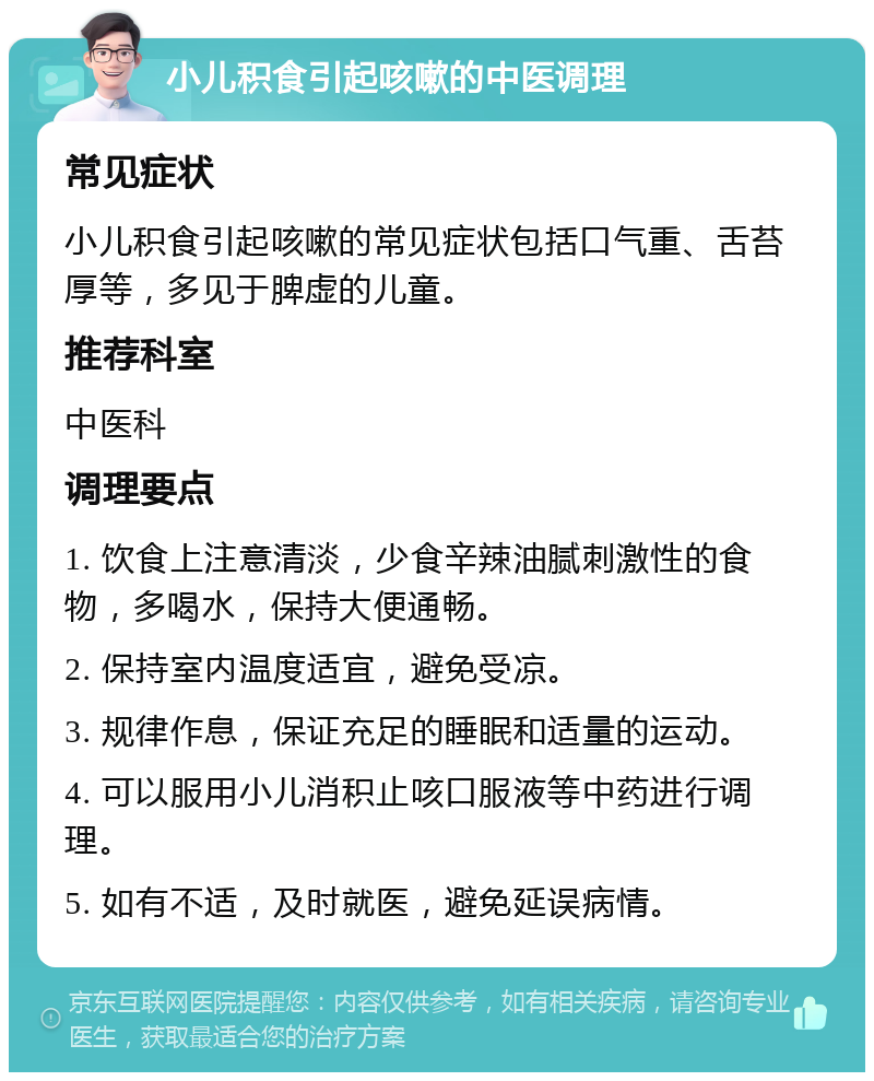 小儿积食引起咳嗽的中医调理 常见症状 小儿积食引起咳嗽的常见症状包括口气重、舌苔厚等，多见于脾虚的儿童。 推荐科室 中医科 调理要点 1. 饮食上注意清淡，少食辛辣油腻刺激性的食物，多喝水，保持大便通畅。 2. 保持室内温度适宜，避免受凉。 3. 规律作息，保证充足的睡眠和适量的运动。 4. 可以服用小儿消积止咳口服液等中药进行调理。 5. 如有不适，及时就医，避免延误病情。