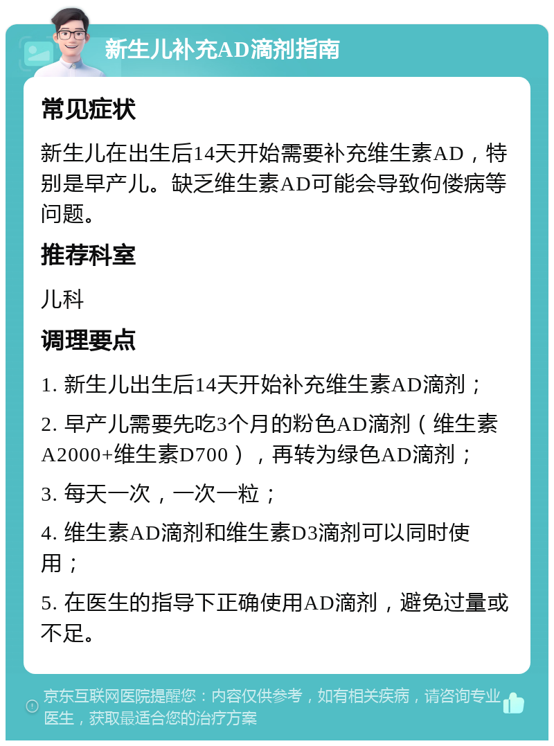 新生儿补充AD滴剂指南 常见症状 新生儿在出生后14天开始需要补充维生素AD，特别是早产儿。缺乏维生素AD可能会导致佝偻病等问题。 推荐科室 儿科 调理要点 1. 新生儿出生后14天开始补充维生素AD滴剂； 2. 早产儿需要先吃3个月的粉色AD滴剂（维生素A2000+维生素D700），再转为绿色AD滴剂； 3. 每天一次，一次一粒； 4. 维生素AD滴剂和维生素D3滴剂可以同时使用； 5. 在医生的指导下正确使用AD滴剂，避免过量或不足。