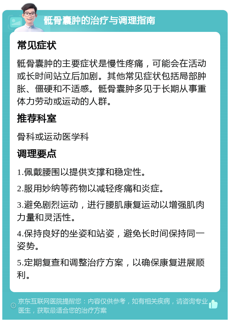 骶骨囊肿的治疗与调理指南 常见症状 骶骨囊肿的主要症状是慢性疼痛，可能会在活动或长时间站立后加剧。其他常见症状包括局部肿胀、僵硬和不适感。骶骨囊肿多见于长期从事重体力劳动或运动的人群。 推荐科室 骨科或运动医学科 调理要点 1.佩戴腰围以提供支撑和稳定性。 2.服用妙纳等药物以减轻疼痛和炎症。 3.避免剧烈运动，进行腰肌康复运动以增强肌肉力量和灵活性。 4.保持良好的坐姿和站姿，避免长时间保持同一姿势。 5.定期复查和调整治疗方案，以确保康复进展顺利。