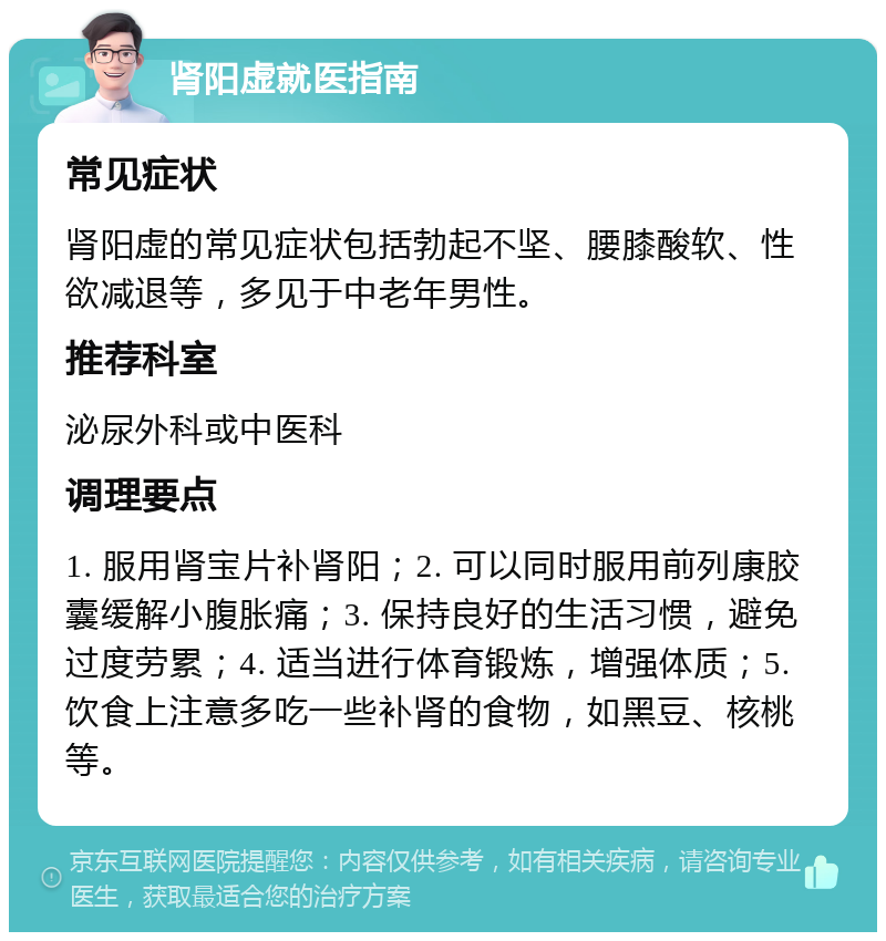 肾阳虚就医指南 常见症状 肾阳虚的常见症状包括勃起不坚、腰膝酸软、性欲减退等，多见于中老年男性。 推荐科室 泌尿外科或中医科 调理要点 1. 服用肾宝片补肾阳；2. 可以同时服用前列康胶囊缓解小腹胀痛；3. 保持良好的生活习惯，避免过度劳累；4. 适当进行体育锻炼，增强体质；5. 饮食上注意多吃一些补肾的食物，如黑豆、核桃等。