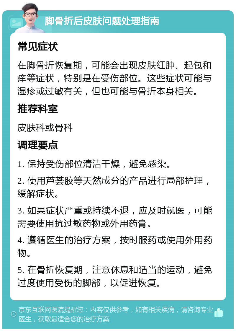 脚骨折后皮肤问题处理指南 常见症状 在脚骨折恢复期，可能会出现皮肤红肿、起包和痒等症状，特别是在受伤部位。这些症状可能与湿疹或过敏有关，但也可能与骨折本身相关。 推荐科室 皮肤科或骨科 调理要点 1. 保持受伤部位清洁干燥，避免感染。 2. 使用芦荟胶等天然成分的产品进行局部护理，缓解症状。 3. 如果症状严重或持续不退，应及时就医，可能需要使用抗过敏药物或外用药膏。 4. 遵循医生的治疗方案，按时服药或使用外用药物。 5. 在骨折恢复期，注意休息和适当的运动，避免过度使用受伤的脚部，以促进恢复。