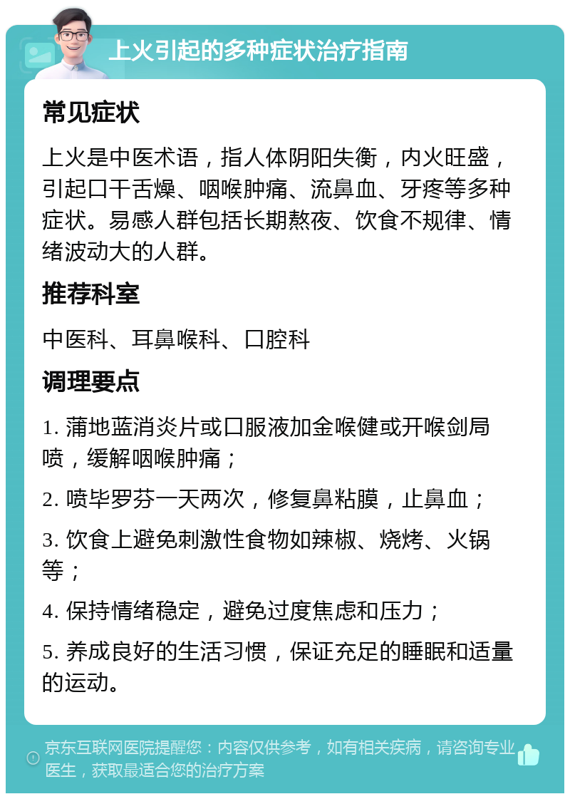 上火引起的多种症状治疗指南 常见症状 上火是中医术语，指人体阴阳失衡，内火旺盛，引起口干舌燥、咽喉肿痛、流鼻血、牙疼等多种症状。易感人群包括长期熬夜、饮食不规律、情绪波动大的人群。 推荐科室 中医科、耳鼻喉科、口腔科 调理要点 1. 蒲地蓝消炎片或口服液加金喉健或开喉剑局喷，缓解咽喉肿痛； 2. 喷毕罗芬一天两次，修复鼻粘膜，止鼻血； 3. 饮食上避免刺激性食物如辣椒、烧烤、火锅等； 4. 保持情绪稳定，避免过度焦虑和压力； 5. 养成良好的生活习惯，保证充足的睡眠和适量的运动。