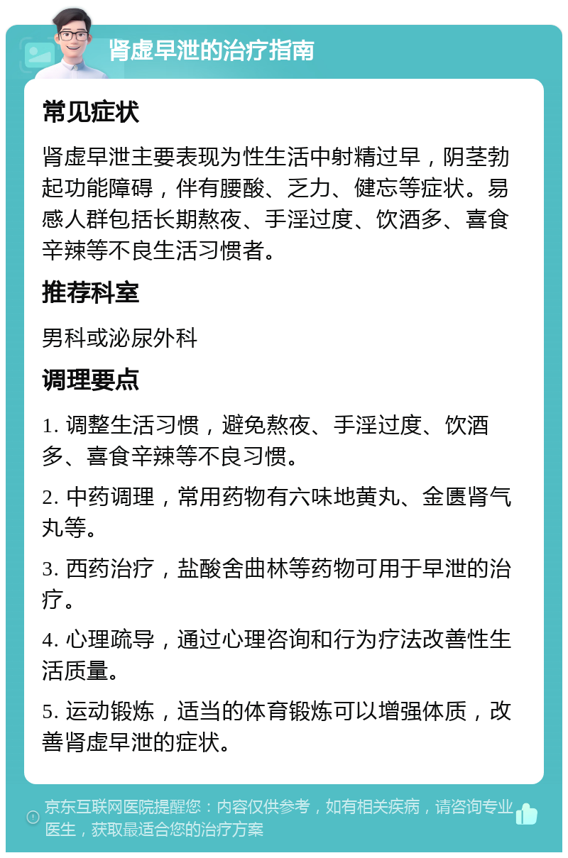 肾虚早泄的治疗指南 常见症状 肾虚早泄主要表现为性生活中射精过早，阴茎勃起功能障碍，伴有腰酸、乏力、健忘等症状。易感人群包括长期熬夜、手淫过度、饮酒多、喜食辛辣等不良生活习惯者。 推荐科室 男科或泌尿外科 调理要点 1. 调整生活习惯，避免熬夜、手淫过度、饮酒多、喜食辛辣等不良习惯。 2. 中药调理，常用药物有六味地黄丸、金匮肾气丸等。 3. 西药治疗，盐酸舍曲林等药物可用于早泄的治疗。 4. 心理疏导，通过心理咨询和行为疗法改善性生活质量。 5. 运动锻炼，适当的体育锻炼可以增强体质，改善肾虚早泄的症状。