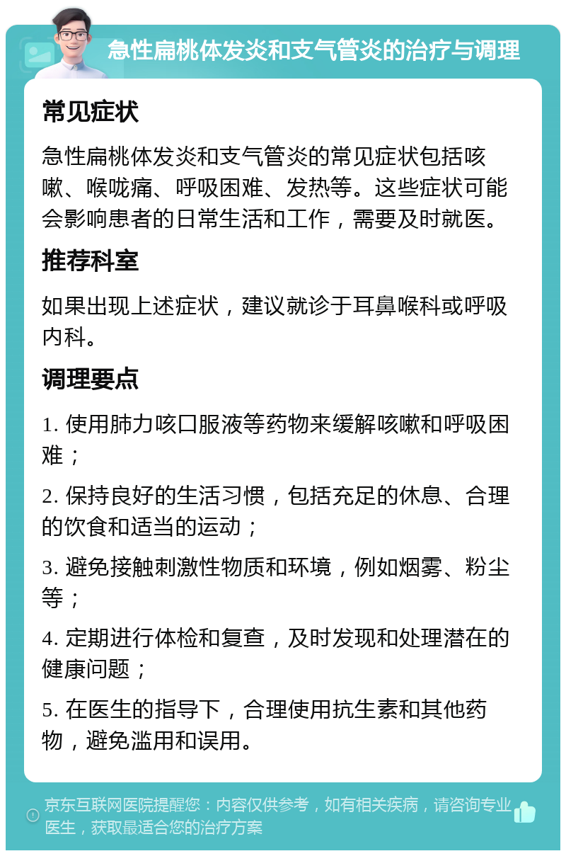 急性扁桃体发炎和支气管炎的治疗与调理 常见症状 急性扁桃体发炎和支气管炎的常见症状包括咳嗽、喉咙痛、呼吸困难、发热等。这些症状可能会影响患者的日常生活和工作，需要及时就医。 推荐科室 如果出现上述症状，建议就诊于耳鼻喉科或呼吸内科。 调理要点 1. 使用肺力咳口服液等药物来缓解咳嗽和呼吸困难； 2. 保持良好的生活习惯，包括充足的休息、合理的饮食和适当的运动； 3. 避免接触刺激性物质和环境，例如烟雾、粉尘等； 4. 定期进行体检和复查，及时发现和处理潜在的健康问题； 5. 在医生的指导下，合理使用抗生素和其他药物，避免滥用和误用。