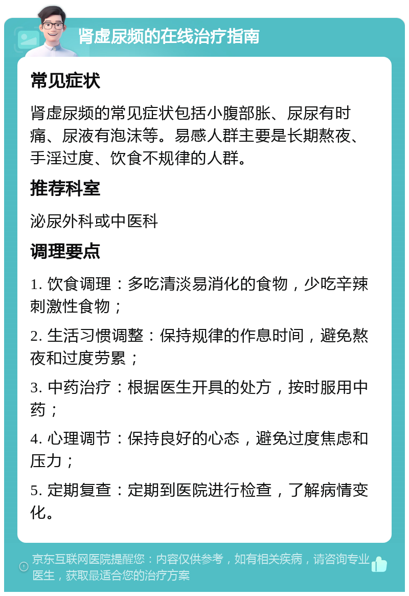 肾虚尿频的在线治疗指南 常见症状 肾虚尿频的常见症状包括小腹部胀、尿尿有时痛、尿液有泡沫等。易感人群主要是长期熬夜、手淫过度、饮食不规律的人群。 推荐科室 泌尿外科或中医科 调理要点 1. 饮食调理：多吃清淡易消化的食物，少吃辛辣刺激性食物； 2. 生活习惯调整：保持规律的作息时间，避免熬夜和过度劳累； 3. 中药治疗：根据医生开具的处方，按时服用中药； 4. 心理调节：保持良好的心态，避免过度焦虑和压力； 5. 定期复查：定期到医院进行检查，了解病情变化。