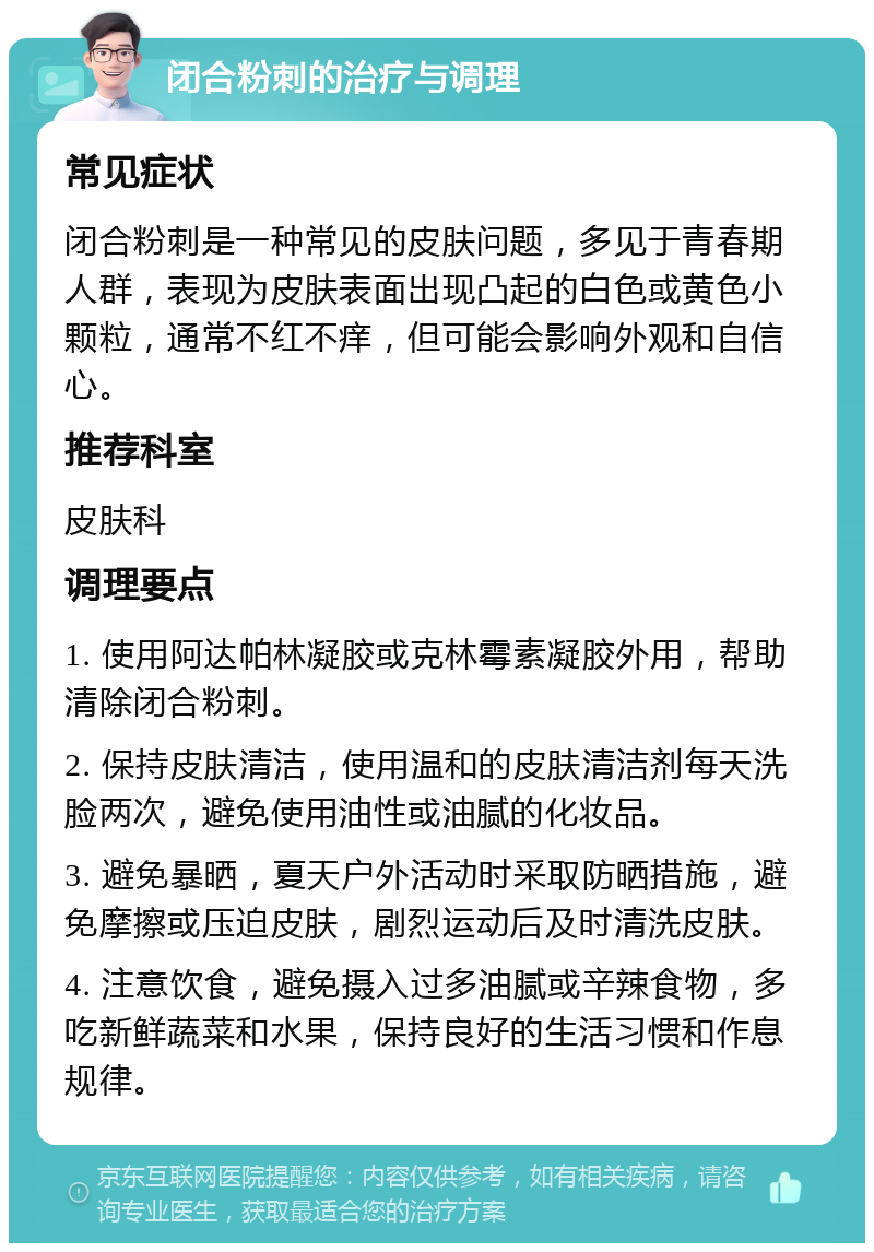 闭合粉刺的治疗与调理 常见症状 闭合粉刺是一种常见的皮肤问题，多见于青春期人群，表现为皮肤表面出现凸起的白色或黄色小颗粒，通常不红不痒，但可能会影响外观和自信心。 推荐科室 皮肤科 调理要点 1. 使用阿达帕林凝胶或克林霉素凝胶外用，帮助清除闭合粉刺。 2. 保持皮肤清洁，使用温和的皮肤清洁剂每天洗脸两次，避免使用油性或油腻的化妆品。 3. 避免暴晒，夏天户外活动时采取防晒措施，避免摩擦或压迫皮肤，剧烈运动后及时清洗皮肤。 4. 注意饮食，避免摄入过多油腻或辛辣食物，多吃新鲜蔬菜和水果，保持良好的生活习惯和作息规律。