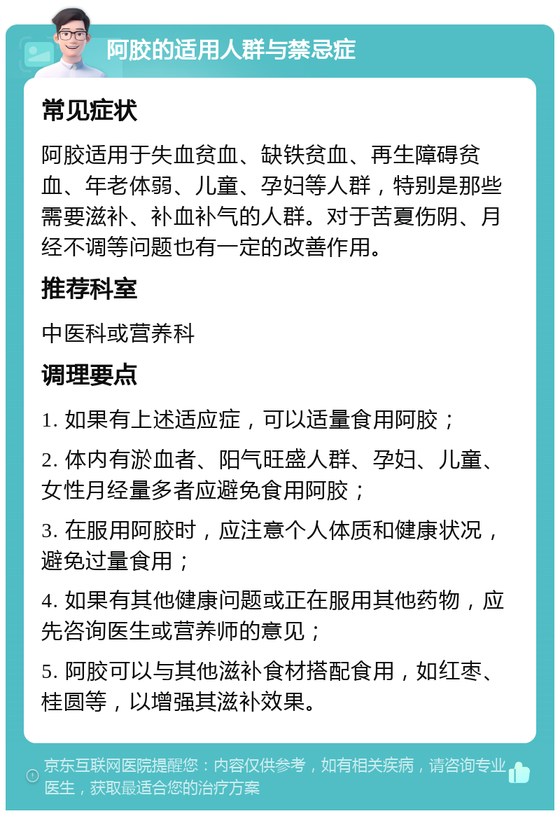 阿胶的适用人群与禁忌症 常见症状 阿胶适用于失血贫血、缺铁贫血、再生障碍贫血、年老体弱、儿童、孕妇等人群，特别是那些需要滋补、补血补气的人群。对于苦夏伤阴、月经不调等问题也有一定的改善作用。 推荐科室 中医科或营养科 调理要点 1. 如果有上述适应症，可以适量食用阿胶； 2. 体内有淤血者、阳气旺盛人群、孕妇、儿童、女性月经量多者应避免食用阿胶； 3. 在服用阿胶时，应注意个人体质和健康状况，避免过量食用； 4. 如果有其他健康问题或正在服用其他药物，应先咨询医生或营养师的意见； 5. 阿胶可以与其他滋补食材搭配食用，如红枣、桂圆等，以增强其滋补效果。