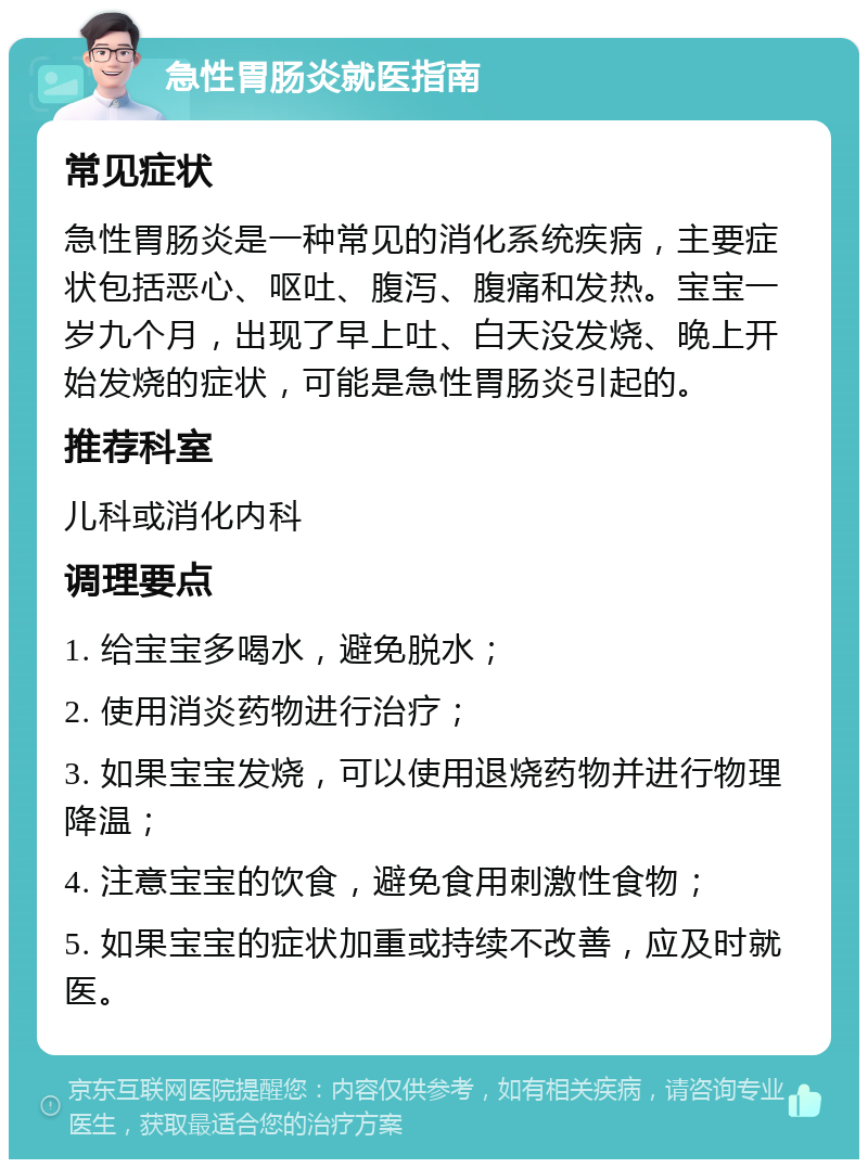 急性胃肠炎就医指南 常见症状 急性胃肠炎是一种常见的消化系统疾病，主要症状包括恶心、呕吐、腹泻、腹痛和发热。宝宝一岁九个月，出现了早上吐、白天没发烧、晚上开始发烧的症状，可能是急性胃肠炎引起的。 推荐科室 儿科或消化内科 调理要点 1. 给宝宝多喝水，避免脱水； 2. 使用消炎药物进行治疗； 3. 如果宝宝发烧，可以使用退烧药物并进行物理降温； 4. 注意宝宝的饮食，避免食用刺激性食物； 5. 如果宝宝的症状加重或持续不改善，应及时就医。