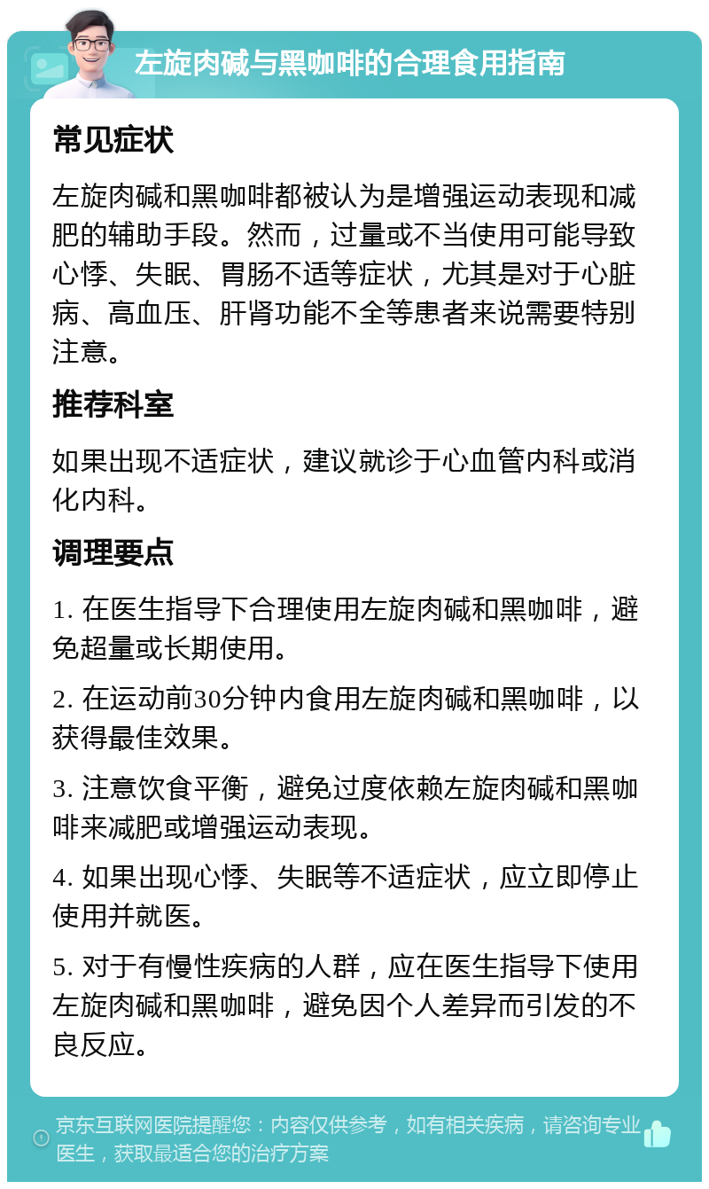 左旋肉碱与黑咖啡的合理食用指南 常见症状 左旋肉碱和黑咖啡都被认为是增强运动表现和减肥的辅助手段。然而，过量或不当使用可能导致心悸、失眠、胃肠不适等症状，尤其是对于心脏病、高血压、肝肾功能不全等患者来说需要特别注意。 推荐科室 如果出现不适症状，建议就诊于心血管内科或消化内科。 调理要点 1. 在医生指导下合理使用左旋肉碱和黑咖啡，避免超量或长期使用。 2. 在运动前30分钟内食用左旋肉碱和黑咖啡，以获得最佳效果。 3. 注意饮食平衡，避免过度依赖左旋肉碱和黑咖啡来减肥或增强运动表现。 4. 如果出现心悸、失眠等不适症状，应立即停止使用并就医。 5. 对于有慢性疾病的人群，应在医生指导下使用左旋肉碱和黑咖啡，避免因个人差异而引发的不良反应。