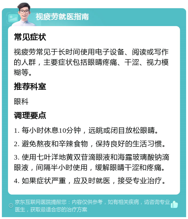 视疲劳就医指南 常见症状 视疲劳常见于长时间使用电子设备、阅读或写作的人群，主要症状包括眼睛疼痛、干涩、视力模糊等。 推荐科室 眼科 调理要点 1. 每小时休息10分钟，远眺或闭目放松眼睛。 2. 避免熬夜和辛辣食物，保持良好的生活习惯。 3. 使用七叶洋地黄双苷滴眼液和海露玻璃酸钠滴眼液，间隔半小时使用，缓解眼睛干涩和疼痛。 4. 如果症状严重，应及时就医，接受专业治疗。