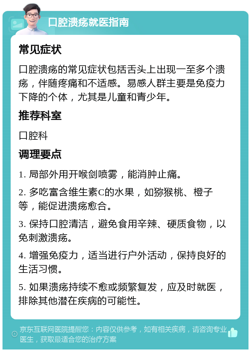 口腔溃疡就医指南 常见症状 口腔溃疡的常见症状包括舌头上出现一至多个溃疡，伴随疼痛和不适感。易感人群主要是免疫力下降的个体，尤其是儿童和青少年。 推荐科室 口腔科 调理要点 1. 局部外用开喉剑喷雾，能消肿止痛。 2. 多吃富含维生素C的水果，如猕猴桃、橙子等，能促进溃疡愈合。 3. 保持口腔清洁，避免食用辛辣、硬质食物，以免刺激溃疡。 4. 增强免疫力，适当进行户外活动，保持良好的生活习惯。 5. 如果溃疡持续不愈或频繁复发，应及时就医，排除其他潜在疾病的可能性。