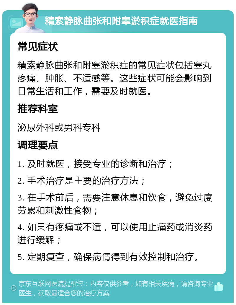 精索静脉曲张和附睾淤积症就医指南 常见症状 精索静脉曲张和附睾淤积症的常见症状包括睾丸疼痛、肿胀、不适感等。这些症状可能会影响到日常生活和工作，需要及时就医。 推荐科室 泌尿外科或男科专科 调理要点 1. 及时就医，接受专业的诊断和治疗； 2. 手术治疗是主要的治疗方法； 3. 在手术前后，需要注意休息和饮食，避免过度劳累和刺激性食物； 4. 如果有疼痛或不适，可以使用止痛药或消炎药进行缓解； 5. 定期复查，确保病情得到有效控制和治疗。