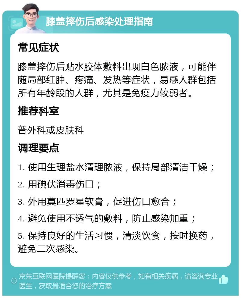 膝盖摔伤后感染处理指南 常见症状 膝盖摔伤后贴水胶体敷料出现白色脓液，可能伴随局部红肿、疼痛、发热等症状，易感人群包括所有年龄段的人群，尤其是免疫力较弱者。 推荐科室 普外科或皮肤科 调理要点 1. 使用生理盐水清理脓液，保持局部清洁干燥； 2. 用碘伏消毒伤口； 3. 外用莫匹罗星软膏，促进伤口愈合； 4. 避免使用不透气的敷料，防止感染加重； 5. 保持良好的生活习惯，清淡饮食，按时换药，避免二次感染。