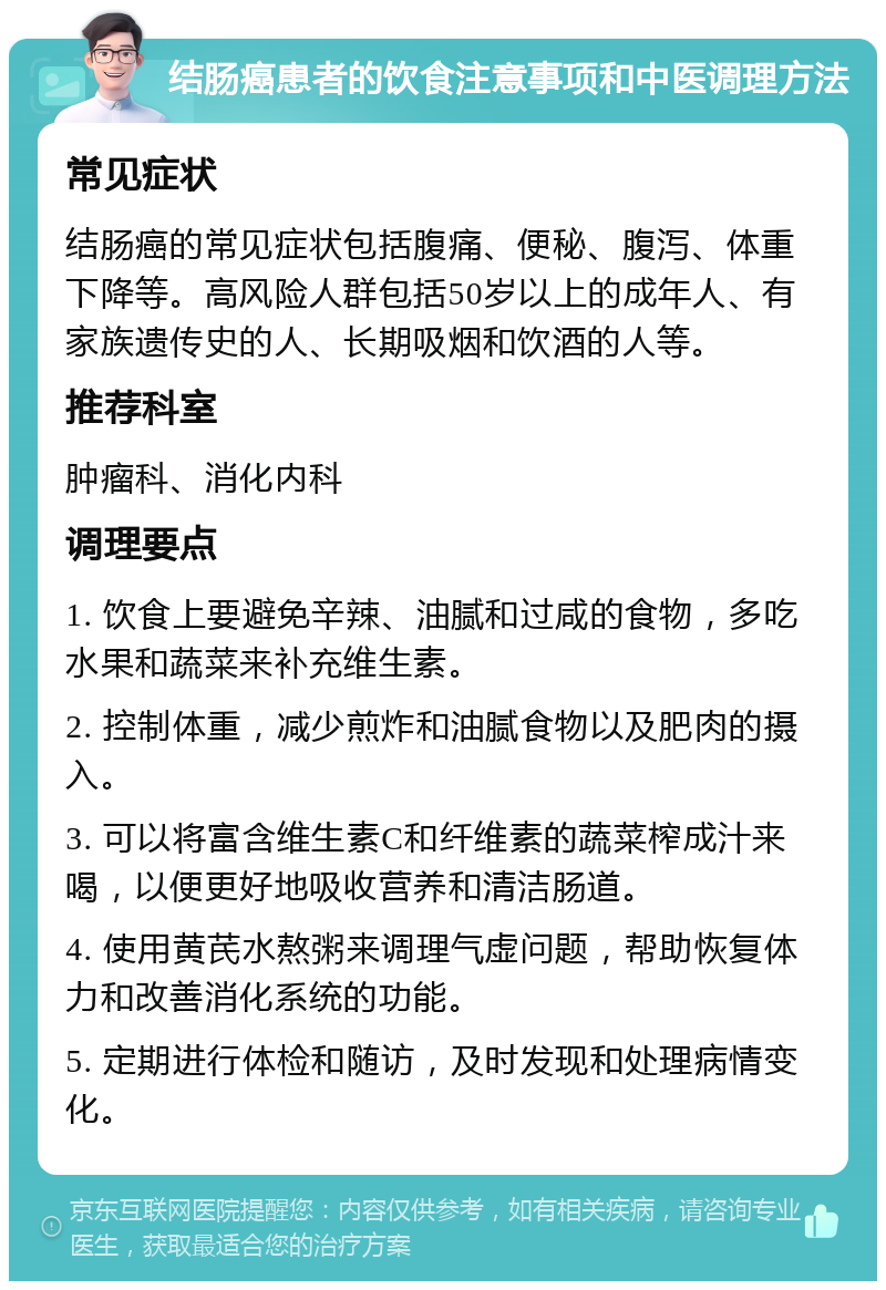 结肠癌患者的饮食注意事项和中医调理方法 常见症状 结肠癌的常见症状包括腹痛、便秘、腹泻、体重下降等。高风险人群包括50岁以上的成年人、有家族遗传史的人、长期吸烟和饮酒的人等。 推荐科室 肿瘤科、消化内科 调理要点 1. 饮食上要避免辛辣、油腻和过咸的食物，多吃水果和蔬菜来补充维生素。 2. 控制体重，减少煎炸和油腻食物以及肥肉的摄入。 3. 可以将富含维生素C和纤维素的蔬菜榨成汁来喝，以便更好地吸收营养和清洁肠道。 4. 使用黄芪水熬粥来调理气虚问题，帮助恢复体力和改善消化系统的功能。 5. 定期进行体检和随访，及时发现和处理病情变化。