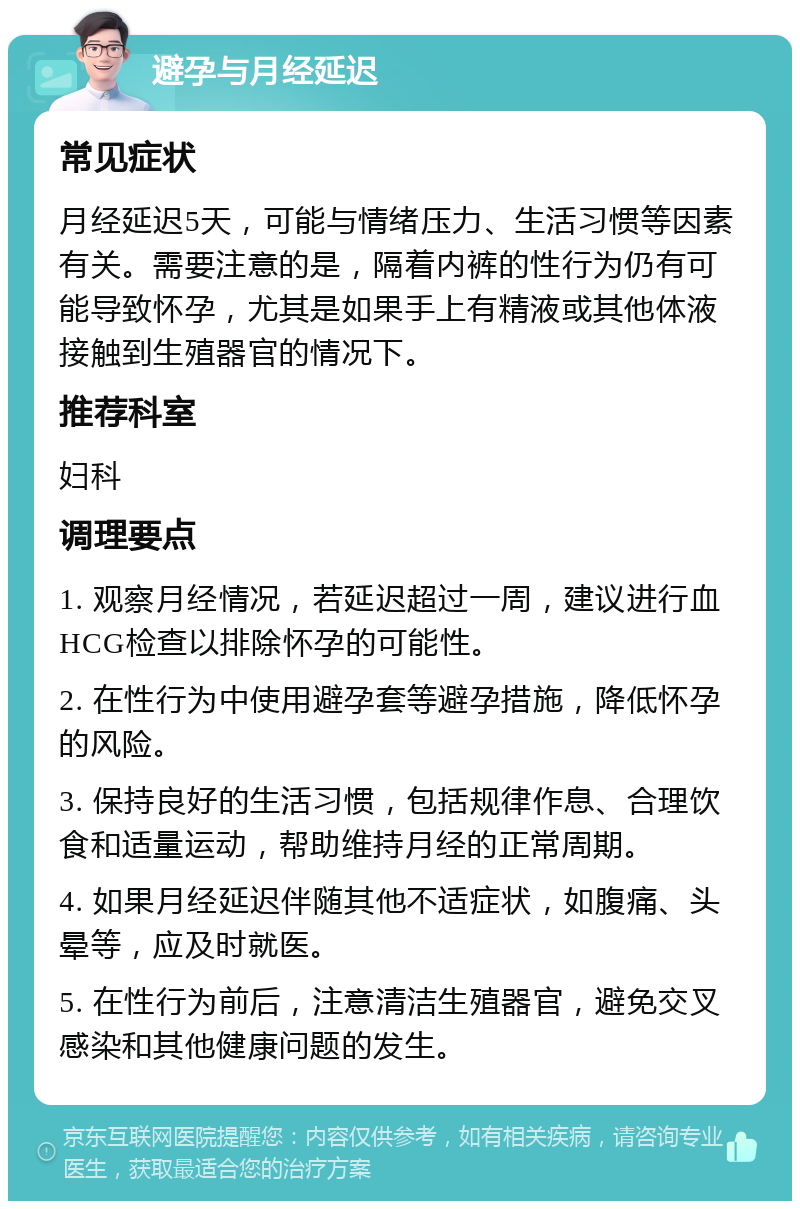 避孕与月经延迟 常见症状 月经延迟5天，可能与情绪压力、生活习惯等因素有关。需要注意的是，隔着内裤的性行为仍有可能导致怀孕，尤其是如果手上有精液或其他体液接触到生殖器官的情况下。 推荐科室 妇科 调理要点 1. 观察月经情况，若延迟超过一周，建议进行血HCG检查以排除怀孕的可能性。 2. 在性行为中使用避孕套等避孕措施，降低怀孕的风险。 3. 保持良好的生活习惯，包括规律作息、合理饮食和适量运动，帮助维持月经的正常周期。 4. 如果月经延迟伴随其他不适症状，如腹痛、头晕等，应及时就医。 5. 在性行为前后，注意清洁生殖器官，避免交叉感染和其他健康问题的发生。