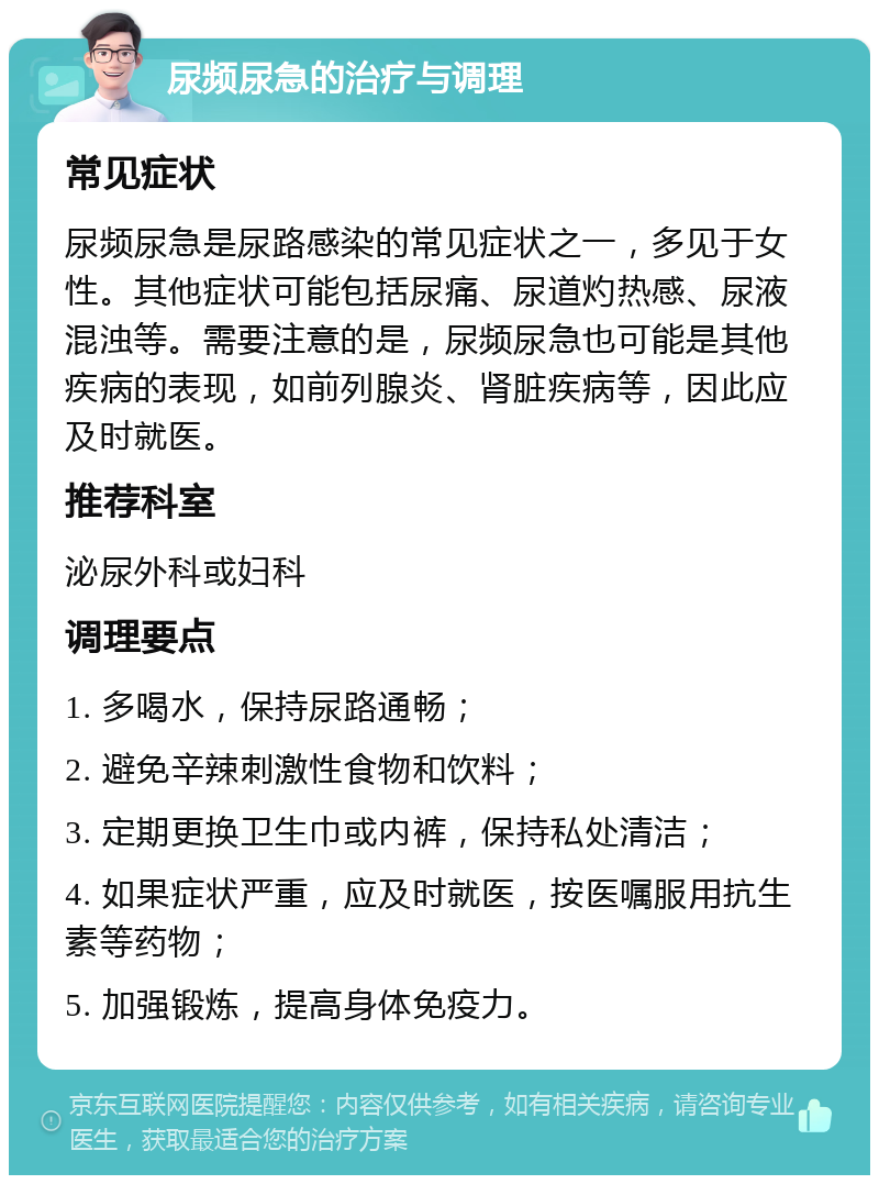 尿频尿急的治疗与调理 常见症状 尿频尿急是尿路感染的常见症状之一，多见于女性。其他症状可能包括尿痛、尿道灼热感、尿液混浊等。需要注意的是，尿频尿急也可能是其他疾病的表现，如前列腺炎、肾脏疾病等，因此应及时就医。 推荐科室 泌尿外科或妇科 调理要点 1. 多喝水，保持尿路通畅； 2. 避免辛辣刺激性食物和饮料； 3. 定期更换卫生巾或内裤，保持私处清洁； 4. 如果症状严重，应及时就医，按医嘱服用抗生素等药物； 5. 加强锻炼，提高身体免疫力。