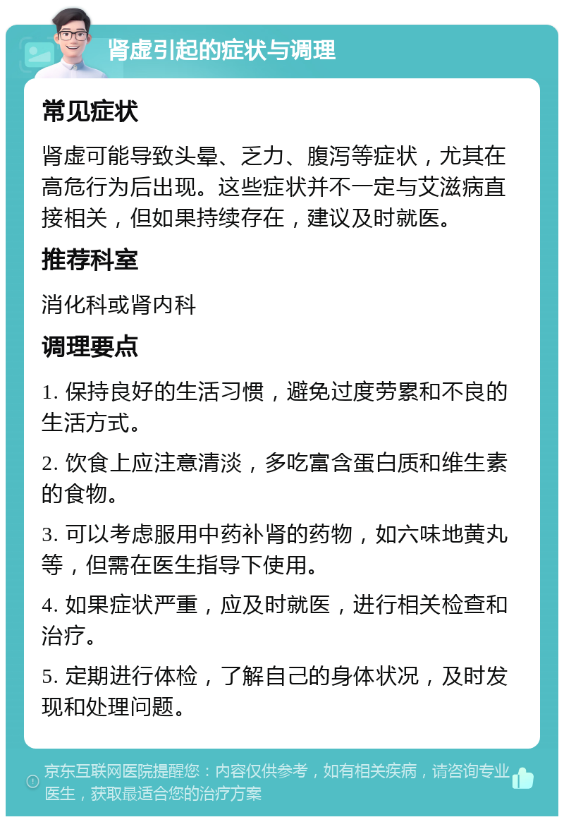 肾虚引起的症状与调理 常见症状 肾虚可能导致头晕、乏力、腹泻等症状，尤其在高危行为后出现。这些症状并不一定与艾滋病直接相关，但如果持续存在，建议及时就医。 推荐科室 消化科或肾内科 调理要点 1. 保持良好的生活习惯，避免过度劳累和不良的生活方式。 2. 饮食上应注意清淡，多吃富含蛋白质和维生素的食物。 3. 可以考虑服用中药补肾的药物，如六味地黄丸等，但需在医生指导下使用。 4. 如果症状严重，应及时就医，进行相关检查和治疗。 5. 定期进行体检，了解自己的身体状况，及时发现和处理问题。