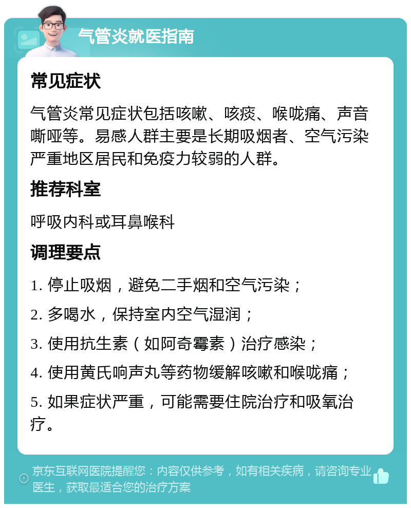 气管炎就医指南 常见症状 气管炎常见症状包括咳嗽、咳痰、喉咙痛、声音嘶哑等。易感人群主要是长期吸烟者、空气污染严重地区居民和免疫力较弱的人群。 推荐科室 呼吸内科或耳鼻喉科 调理要点 1. 停止吸烟，避免二手烟和空气污染； 2. 多喝水，保持室内空气湿润； 3. 使用抗生素（如阿奇霉素）治疗感染； 4. 使用黄氏响声丸等药物缓解咳嗽和喉咙痛； 5. 如果症状严重，可能需要住院治疗和吸氧治疗。