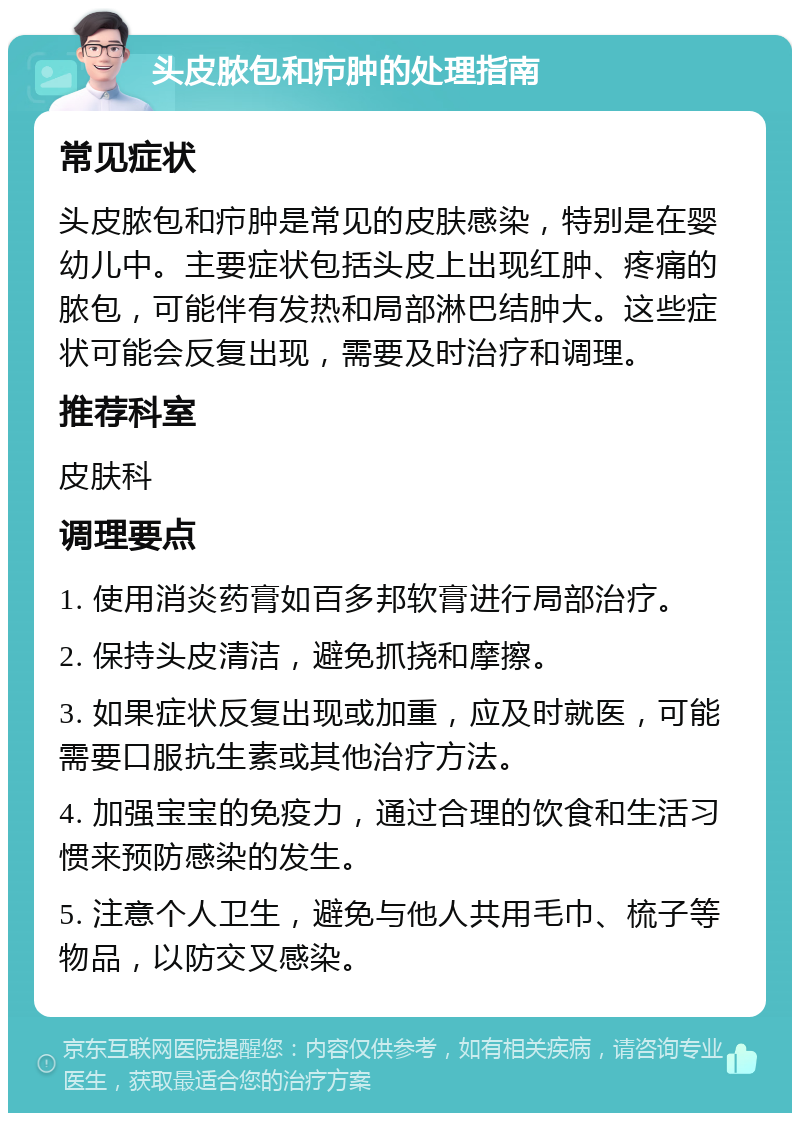 头皮脓包和疖肿的处理指南 常见症状 头皮脓包和疖肿是常见的皮肤感染，特别是在婴幼儿中。主要症状包括头皮上出现红肿、疼痛的脓包，可能伴有发热和局部淋巴结肿大。这些症状可能会反复出现，需要及时治疗和调理。 推荐科室 皮肤科 调理要点 1. 使用消炎药膏如百多邦软膏进行局部治疗。 2. 保持头皮清洁，避免抓挠和摩擦。 3. 如果症状反复出现或加重，应及时就医，可能需要口服抗生素或其他治疗方法。 4. 加强宝宝的免疫力，通过合理的饮食和生活习惯来预防感染的发生。 5. 注意个人卫生，避免与他人共用毛巾、梳子等物品，以防交叉感染。