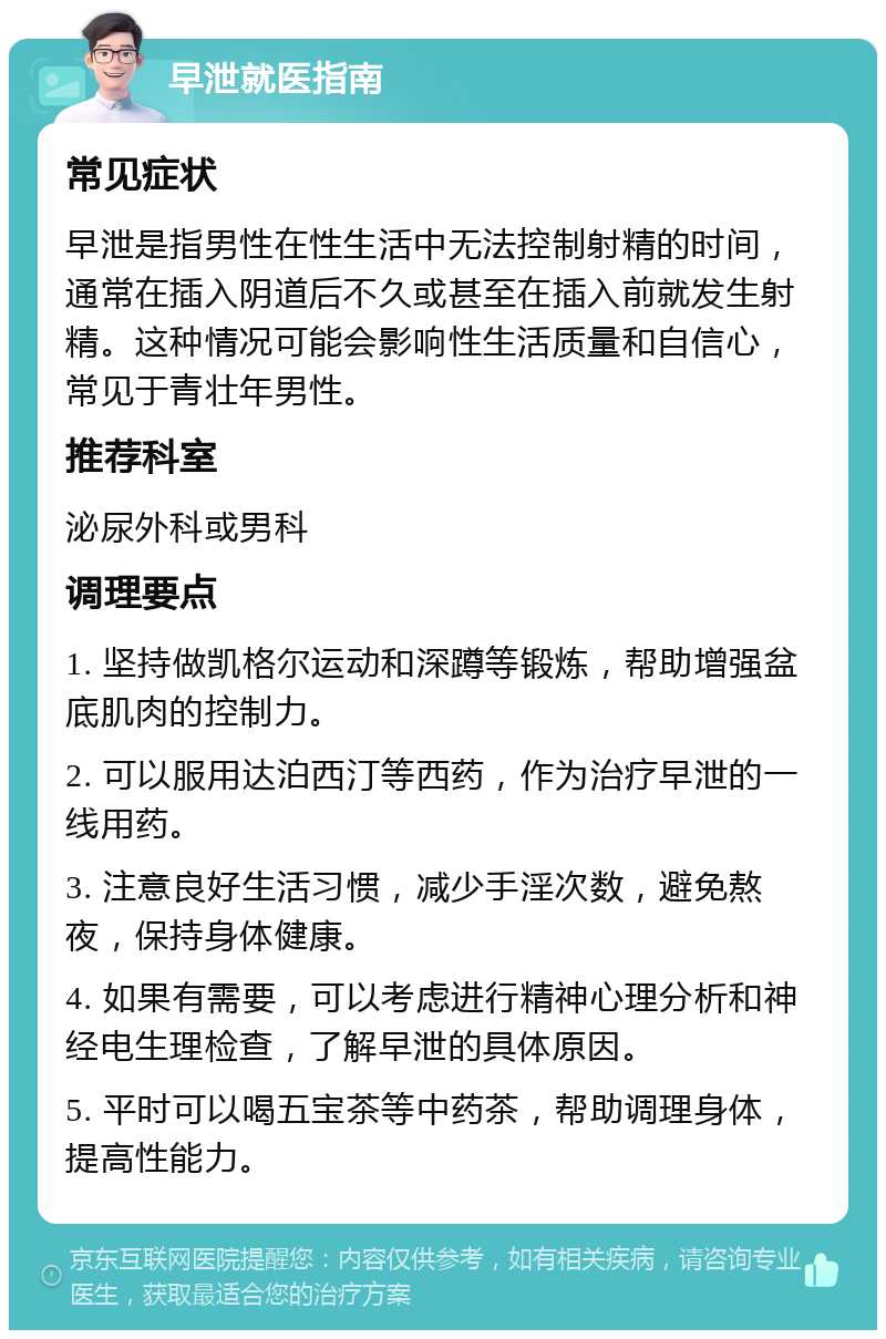 早泄就医指南 常见症状 早泄是指男性在性生活中无法控制射精的时间，通常在插入阴道后不久或甚至在插入前就发生射精。这种情况可能会影响性生活质量和自信心，常见于青壮年男性。 推荐科室 泌尿外科或男科 调理要点 1. 坚持做凯格尔运动和深蹲等锻炼，帮助增强盆底肌肉的控制力。 2. 可以服用达泊西汀等西药，作为治疗早泄的一线用药。 3. 注意良好生活习惯，减少手淫次数，避免熬夜，保持身体健康。 4. 如果有需要，可以考虑进行精神心理分析和神经电生理检查，了解早泄的具体原因。 5. 平时可以喝五宝茶等中药茶，帮助调理身体，提高性能力。