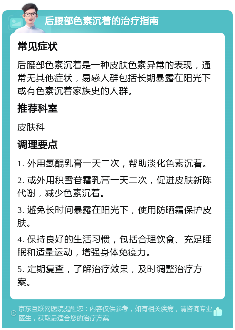 后腰部色素沉着的治疗指南 常见症状 后腰部色素沉着是一种皮肤色素异常的表现，通常无其他症状，易感人群包括长期暴露在阳光下或有色素沉着家族史的人群。 推荐科室 皮肤科 调理要点 1. 外用氢醌乳膏一天二次，帮助淡化色素沉着。 2. 或外用积雪苷霜乳膏一天二次，促进皮肤新陈代谢，减少色素沉着。 3. 避免长时间暴露在阳光下，使用防晒霜保护皮肤。 4. 保持良好的生活习惯，包括合理饮食、充足睡眠和适量运动，增强身体免疫力。 5. 定期复查，了解治疗效果，及时调整治疗方案。