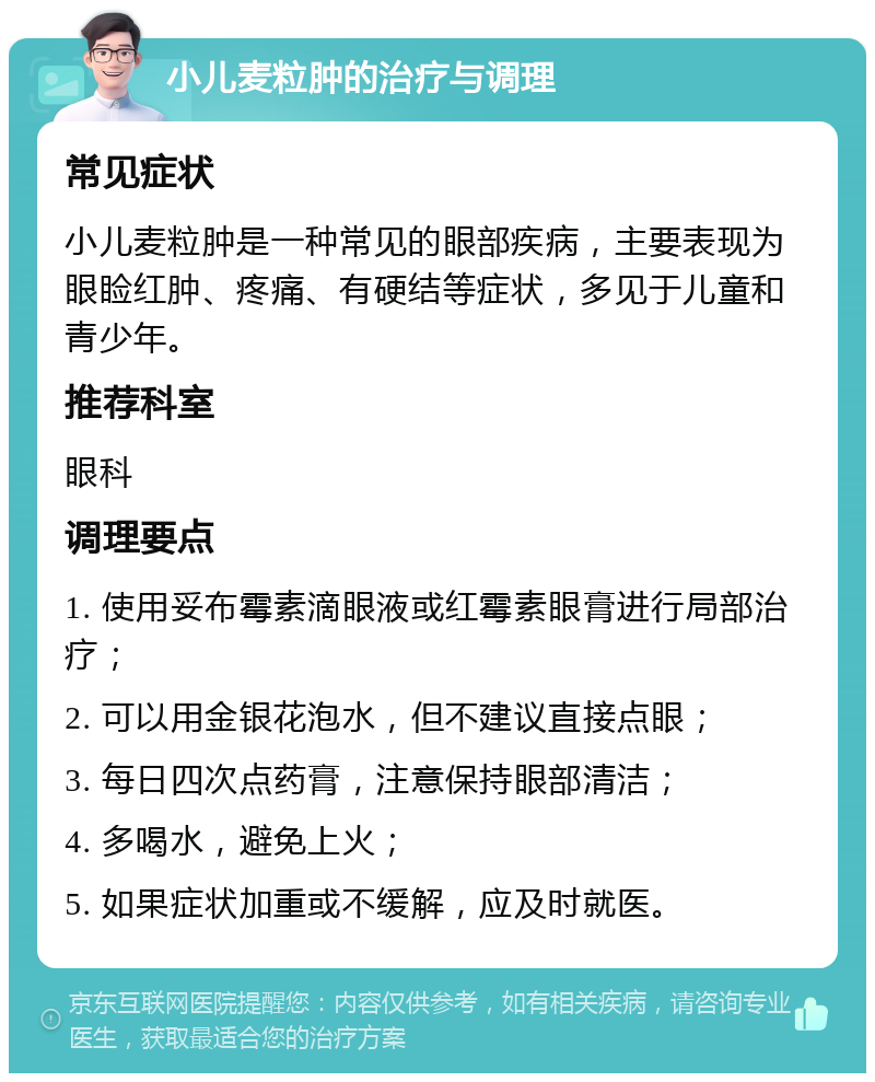 小儿麦粒肿的治疗与调理 常见症状 小儿麦粒肿是一种常见的眼部疾病，主要表现为眼睑红肿、疼痛、有硬结等症状，多见于儿童和青少年。 推荐科室 眼科 调理要点 1. 使用妥布霉素滴眼液或红霉素眼膏进行局部治疗； 2. 可以用金银花泡水，但不建议直接点眼； 3. 每日四次点药膏，注意保持眼部清洁； 4. 多喝水，避免上火； 5. 如果症状加重或不缓解，应及时就医。