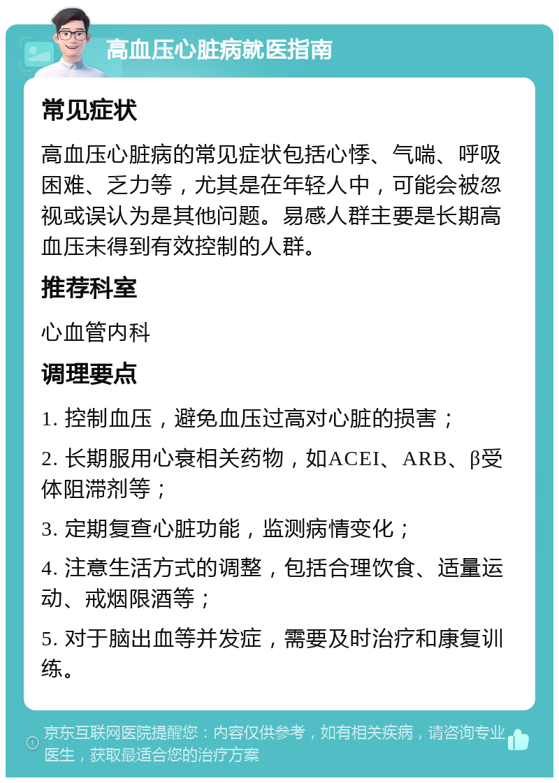 高血压心脏病就医指南 常见症状 高血压心脏病的常见症状包括心悸、气喘、呼吸困难、乏力等，尤其是在年轻人中，可能会被忽视或误认为是其他问题。易感人群主要是长期高血压未得到有效控制的人群。 推荐科室 心血管内科 调理要点 1. 控制血压，避免血压过高对心脏的损害； 2. 长期服用心衰相关药物，如ACEI、ARB、β受体阻滞剂等； 3. 定期复查心脏功能，监测病情变化； 4. 注意生活方式的调整，包括合理饮食、适量运动、戒烟限酒等； 5. 对于脑出血等并发症，需要及时治疗和康复训练。