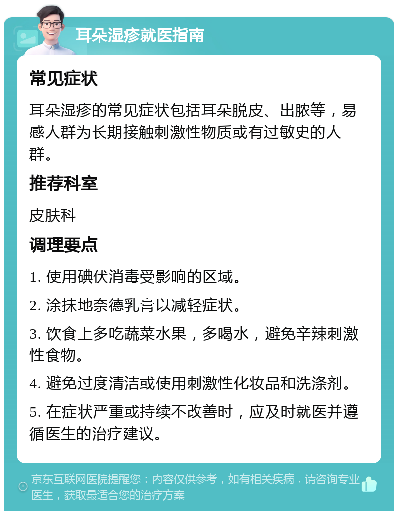 耳朵湿疹就医指南 常见症状 耳朵湿疹的常见症状包括耳朵脱皮、出脓等，易感人群为长期接触刺激性物质或有过敏史的人群。 推荐科室 皮肤科 调理要点 1. 使用碘伏消毒受影响的区域。 2. 涂抹地奈德乳膏以减轻症状。 3. 饮食上多吃蔬菜水果，多喝水，避免辛辣刺激性食物。 4. 避免过度清洁或使用刺激性化妆品和洗涤剂。 5. 在症状严重或持续不改善时，应及时就医并遵循医生的治疗建议。