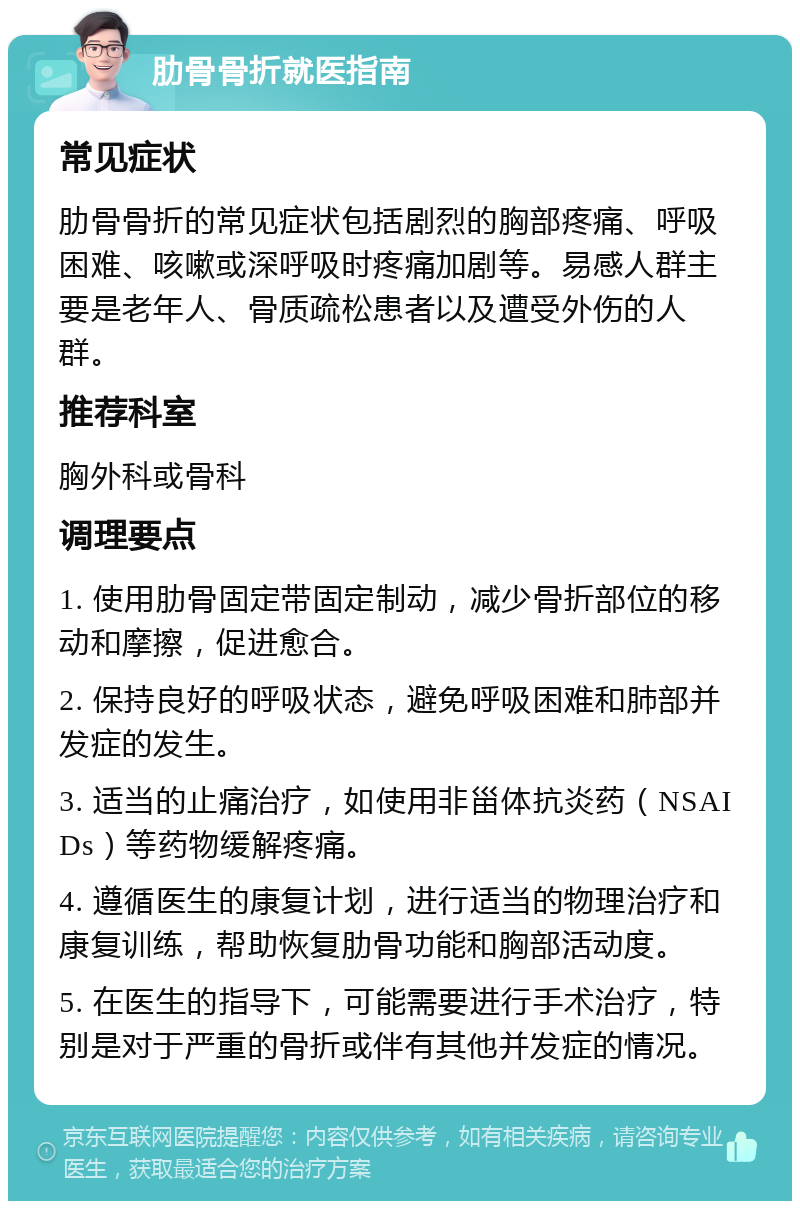 肋骨骨折就医指南 常见症状 肋骨骨折的常见症状包括剧烈的胸部疼痛、呼吸困难、咳嗽或深呼吸时疼痛加剧等。易感人群主要是老年人、骨质疏松患者以及遭受外伤的人群。 推荐科室 胸外科或骨科 调理要点 1. 使用肋骨固定带固定制动，减少骨折部位的移动和摩擦，促进愈合。 2. 保持良好的呼吸状态，避免呼吸困难和肺部并发症的发生。 3. 适当的止痛治疗，如使用非甾体抗炎药（NSAIDs）等药物缓解疼痛。 4. 遵循医生的康复计划，进行适当的物理治疗和康复训练，帮助恢复肋骨功能和胸部活动度。 5. 在医生的指导下，可能需要进行手术治疗，特别是对于严重的骨折或伴有其他并发症的情况。