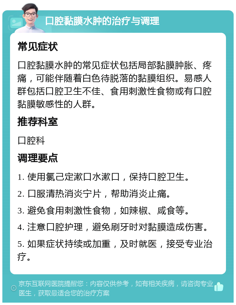 口腔黏膜水肿的治疗与调理 常见症状 口腔黏膜水肿的常见症状包括局部黏膜肿胀、疼痛，可能伴随着白色待脱落的黏膜组织。易感人群包括口腔卫生不佳、食用刺激性食物或有口腔黏膜敏感性的人群。 推荐科室 口腔科 调理要点 1. 使用氯己定漱口水漱口，保持口腔卫生。 2. 口服清热消炎宁片，帮助消炎止痛。 3. 避免食用刺激性食物，如辣椒、咸食等。 4. 注意口腔护理，避免刷牙时对黏膜造成伤害。 5. 如果症状持续或加重，及时就医，接受专业治疗。