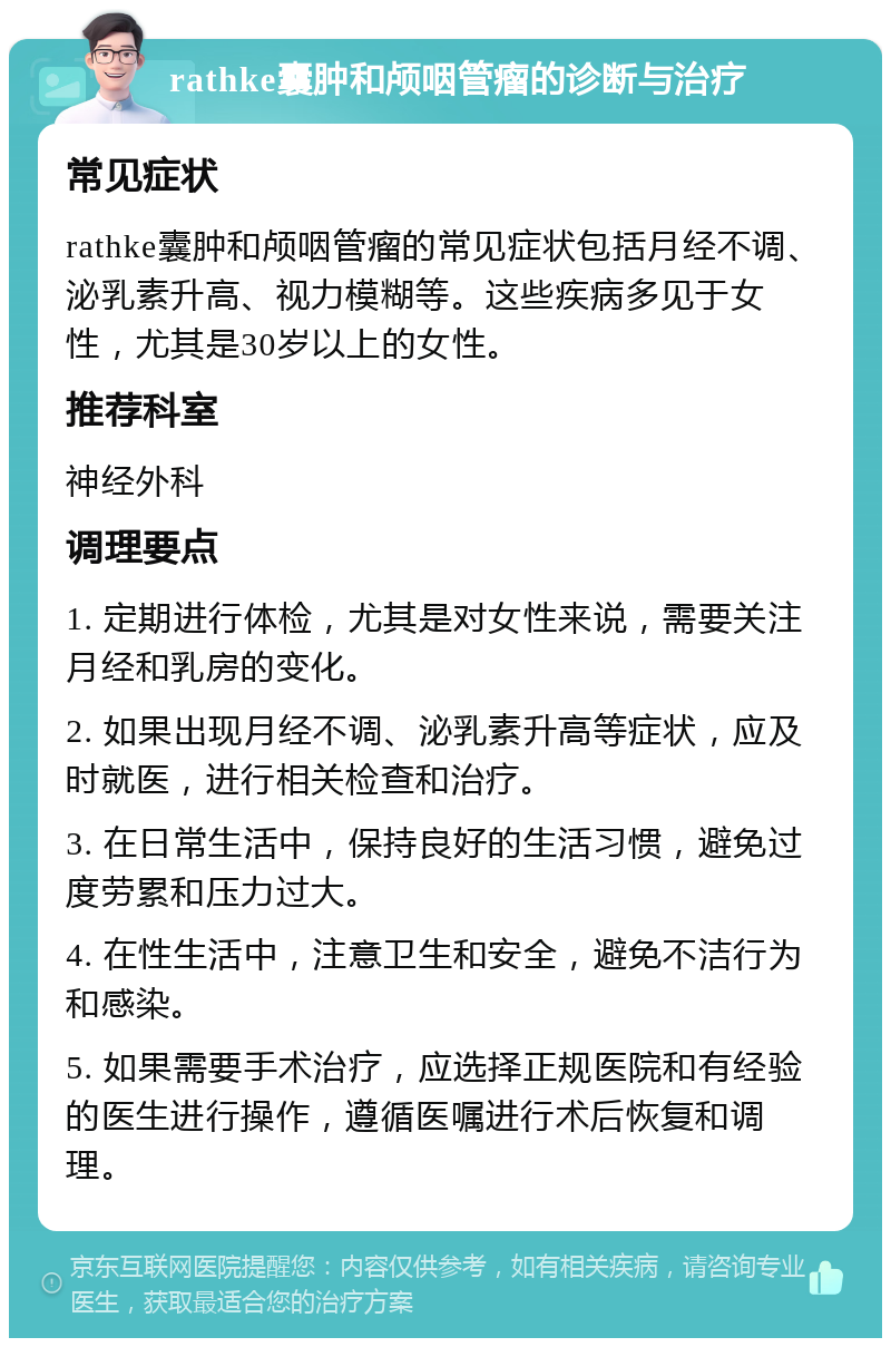 rathke囊肿和颅咽管瘤的诊断与治疗 常见症状 rathke囊肿和颅咽管瘤的常见症状包括月经不调、泌乳素升高、视力模糊等。这些疾病多见于女性，尤其是30岁以上的女性。 推荐科室 神经外科 调理要点 1. 定期进行体检，尤其是对女性来说，需要关注月经和乳房的变化。 2. 如果出现月经不调、泌乳素升高等症状，应及时就医，进行相关检查和治疗。 3. 在日常生活中，保持良好的生活习惯，避免过度劳累和压力过大。 4. 在性生活中，注意卫生和安全，避免不洁行为和感染。 5. 如果需要手术治疗，应选择正规医院和有经验的医生进行操作，遵循医嘱进行术后恢复和调理。