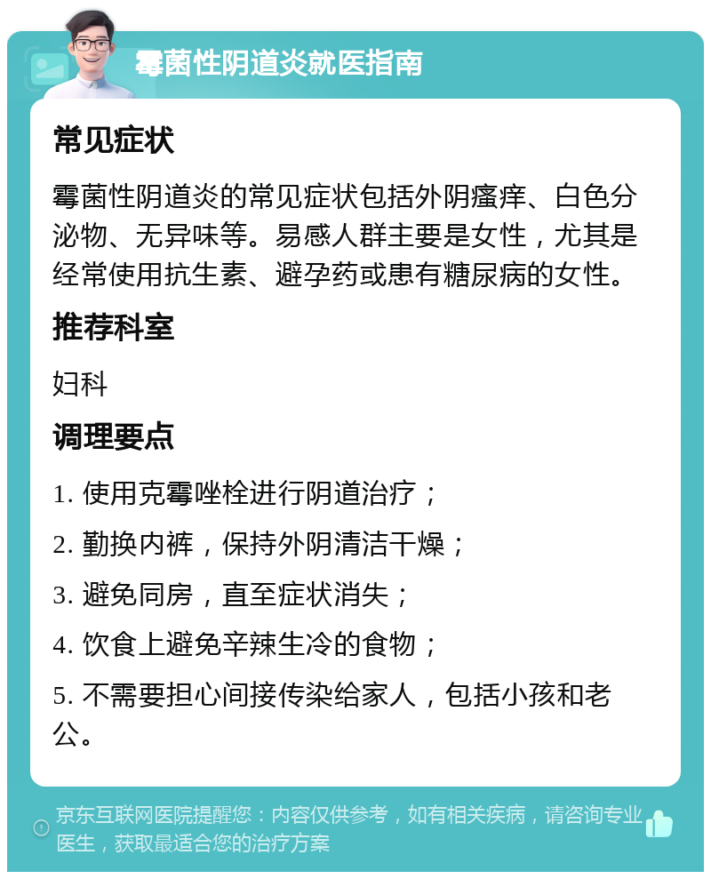 霉菌性阴道炎就医指南 常见症状 霉菌性阴道炎的常见症状包括外阴瘙痒、白色分泌物、无异味等。易感人群主要是女性，尤其是经常使用抗生素、避孕药或患有糖尿病的女性。 推荐科室 妇科 调理要点 1. 使用克霉唑栓进行阴道治疗； 2. 勤换内裤，保持外阴清洁干燥； 3. 避免同房，直至症状消失； 4. 饮食上避免辛辣生冷的食物； 5. 不需要担心间接传染给家人，包括小孩和老公。