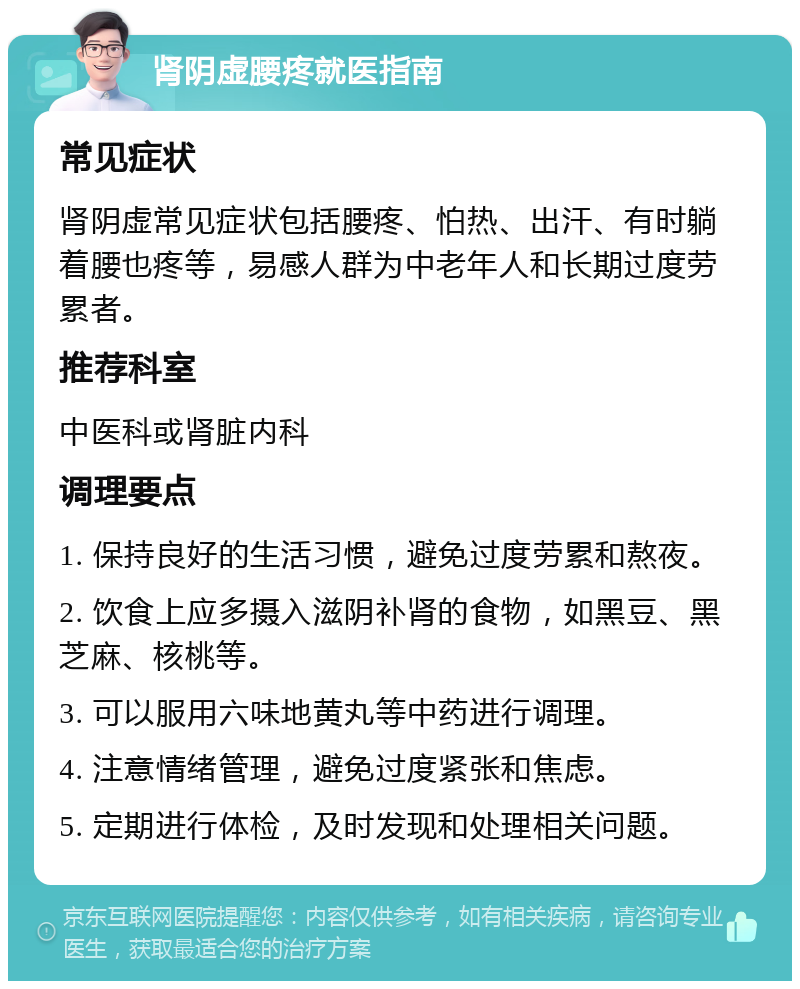 肾阴虚腰疼就医指南 常见症状 肾阴虚常见症状包括腰疼、怕热、出汗、有时躺着腰也疼等，易感人群为中老年人和长期过度劳累者。 推荐科室 中医科或肾脏内科 调理要点 1. 保持良好的生活习惯，避免过度劳累和熬夜。 2. 饮食上应多摄入滋阴补肾的食物，如黑豆、黑芝麻、核桃等。 3. 可以服用六味地黄丸等中药进行调理。 4. 注意情绪管理，避免过度紧张和焦虑。 5. 定期进行体检，及时发现和处理相关问题。