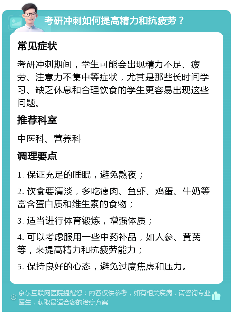 考研冲刺如何提高精力和抗疲劳？ 常见症状 考研冲刺期间，学生可能会出现精力不足、疲劳、注意力不集中等症状，尤其是那些长时间学习、缺乏休息和合理饮食的学生更容易出现这些问题。 推荐科室 中医科、营养科 调理要点 1. 保证充足的睡眠，避免熬夜； 2. 饮食要清淡，多吃瘦肉、鱼虾、鸡蛋、牛奶等富含蛋白质和维生素的食物； 3. 适当进行体育锻炼，增强体质； 4. 可以考虑服用一些中药补品，如人参、黄芪等，来提高精力和抗疲劳能力； 5. 保持良好的心态，避免过度焦虑和压力。