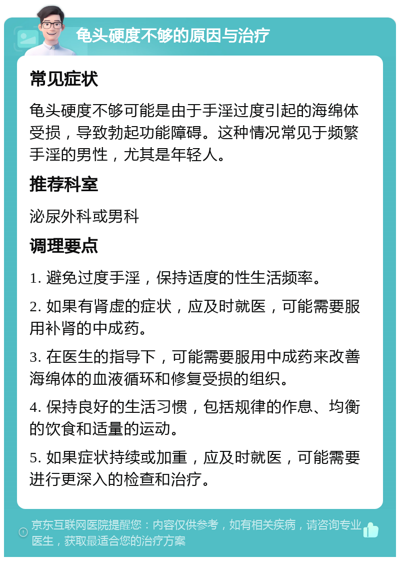 龟头硬度不够的原因与治疗 常见症状 龟头硬度不够可能是由于手淫过度引起的海绵体受损，导致勃起功能障碍。这种情况常见于频繁手淫的男性，尤其是年轻人。 推荐科室 泌尿外科或男科 调理要点 1. 避免过度手淫，保持适度的性生活频率。 2. 如果有肾虚的症状，应及时就医，可能需要服用补肾的中成药。 3. 在医生的指导下，可能需要服用中成药来改善海绵体的血液循环和修复受损的组织。 4. 保持良好的生活习惯，包括规律的作息、均衡的饮食和适量的运动。 5. 如果症状持续或加重，应及时就医，可能需要进行更深入的检查和治疗。