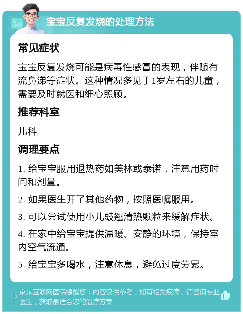 宝宝反复发烧的处理方法 常见症状 宝宝反复发烧可能是病毒性感冒的表现，伴随有流鼻涕等症状。这种情况多见于1岁左右的儿童，需要及时就医和细心照顾。 推荐科室 儿科 调理要点 1. 给宝宝服用退热药如美林或泰诺，注意用药时间和剂量。 2. 如果医生开了其他药物，按照医嘱服用。 3. 可以尝试使用小儿豉翘清热颗粒来缓解症状。 4. 在家中给宝宝提供温暖、安静的环境，保持室内空气流通。 5. 给宝宝多喝水，注意休息，避免过度劳累。