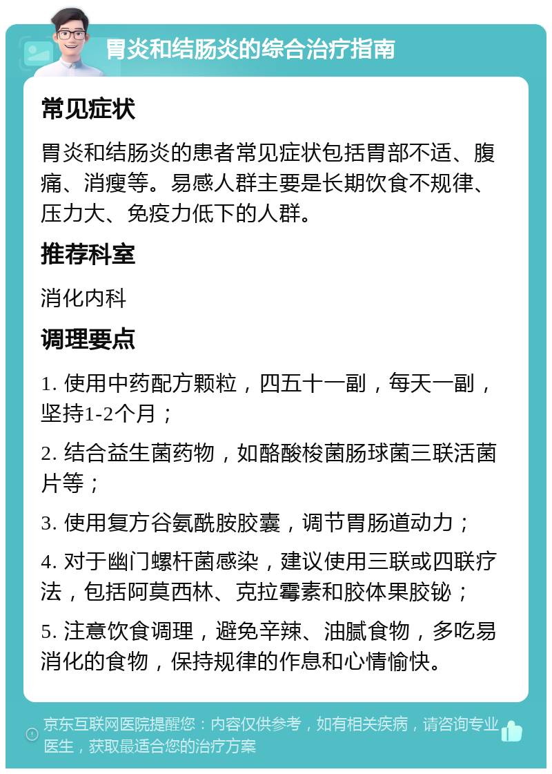 胃炎和结肠炎的综合治疗指南 常见症状 胃炎和结肠炎的患者常见症状包括胃部不适、腹痛、消瘦等。易感人群主要是长期饮食不规律、压力大、免疫力低下的人群。 推荐科室 消化内科 调理要点 1. 使用中药配方颗粒，四五十一副，每天一副，坚持1-2个月； 2. 结合益生菌药物，如酪酸梭菌肠球菌三联活菌片等； 3. 使用复方谷氨酰胺胶囊，调节胃肠道动力； 4. 对于幽门螺杆菌感染，建议使用三联或四联疗法，包括阿莫西林、克拉霉素和胶体果胶铋； 5. 注意饮食调理，避免辛辣、油腻食物，多吃易消化的食物，保持规律的作息和心情愉快。