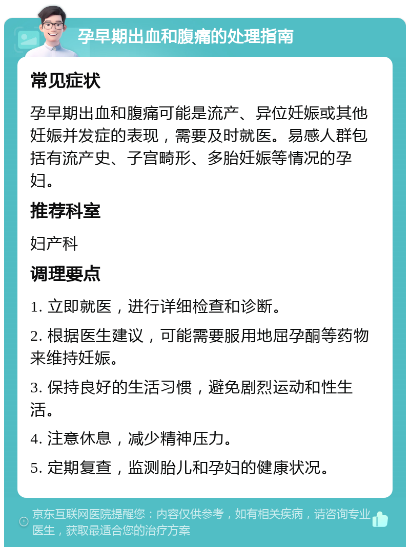 孕早期出血和腹痛的处理指南 常见症状 孕早期出血和腹痛可能是流产、异位妊娠或其他妊娠并发症的表现，需要及时就医。易感人群包括有流产史、子宫畸形、多胎妊娠等情况的孕妇。 推荐科室 妇产科 调理要点 1. 立即就医，进行详细检查和诊断。 2. 根据医生建议，可能需要服用地屈孕酮等药物来维持妊娠。 3. 保持良好的生活习惯，避免剧烈运动和性生活。 4. 注意休息，减少精神压力。 5. 定期复查，监测胎儿和孕妇的健康状况。