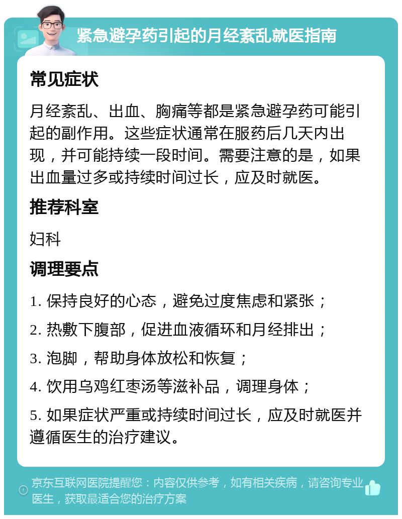 紧急避孕药引起的月经紊乱就医指南 常见症状 月经紊乱、出血、胸痛等都是紧急避孕药可能引起的副作用。这些症状通常在服药后几天内出现，并可能持续一段时间。需要注意的是，如果出血量过多或持续时间过长，应及时就医。 推荐科室 妇科 调理要点 1. 保持良好的心态，避免过度焦虑和紧张； 2. 热敷下腹部，促进血液循环和月经排出； 3. 泡脚，帮助身体放松和恢复； 4. 饮用乌鸡红枣汤等滋补品，调理身体； 5. 如果症状严重或持续时间过长，应及时就医并遵循医生的治疗建议。