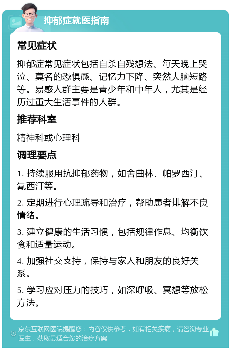 抑郁症就医指南 常见症状 抑郁症常见症状包括自杀自残想法、每天晚上哭泣、莫名的恐惧感、记忆力下降、突然大脑短路等。易感人群主要是青少年和中年人，尤其是经历过重大生活事件的人群。 推荐科室 精神科或心理科 调理要点 1. 持续服用抗抑郁药物，如舍曲林、帕罗西汀、氟西汀等。 2. 定期进行心理疏导和治疗，帮助患者排解不良情绪。 3. 建立健康的生活习惯，包括规律作息、均衡饮食和适量运动。 4. 加强社交支持，保持与家人和朋友的良好关系。 5. 学习应对压力的技巧，如深呼吸、冥想等放松方法。