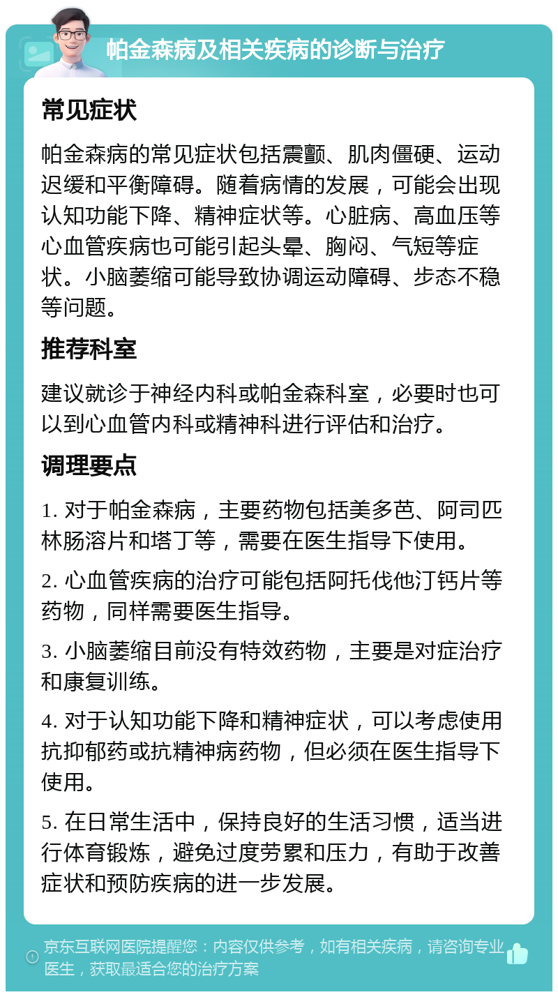 帕金森病及相关疾病的诊断与治疗 常见症状 帕金森病的常见症状包括震颤、肌肉僵硬、运动迟缓和平衡障碍。随着病情的发展，可能会出现认知功能下降、精神症状等。心脏病、高血压等心血管疾病也可能引起头晕、胸闷、气短等症状。小脑萎缩可能导致协调运动障碍、步态不稳等问题。 推荐科室 建议就诊于神经内科或帕金森科室，必要时也可以到心血管内科或精神科进行评估和治疗。 调理要点 1. 对于帕金森病，主要药物包括美多芭、阿司匹林肠溶片和塔丁等，需要在医生指导下使用。 2. 心血管疾病的治疗可能包括阿托伐他汀钙片等药物，同样需要医生指导。 3. 小脑萎缩目前没有特效药物，主要是对症治疗和康复训练。 4. 对于认知功能下降和精神症状，可以考虑使用抗抑郁药或抗精神病药物，但必须在医生指导下使用。 5. 在日常生活中，保持良好的生活习惯，适当进行体育锻炼，避免过度劳累和压力，有助于改善症状和预防疾病的进一步发展。