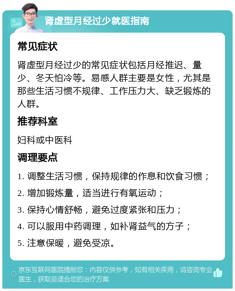 肾虚型月经过少就医指南 常见症状 肾虚型月经过少的常见症状包括月经推迟、量少、冬天怕冷等。易感人群主要是女性，尤其是那些生活习惯不规律、工作压力大、缺乏锻炼的人群。 推荐科室 妇科或中医科 调理要点 1. 调整生活习惯，保持规律的作息和饮食习惯； 2. 增加锻炼量，适当进行有氧运动； 3. 保持心情舒畅，避免过度紧张和压力； 4. 可以服用中药调理，如补肾益气的方子； 5. 注意保暖，避免受凉。