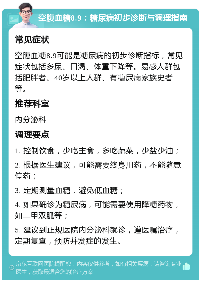 空腹血糖8.9：糖尿病初步诊断与调理指南 常见症状 空腹血糖8.9可能是糖尿病的初步诊断指标，常见症状包括多尿、口渴、体重下降等。易感人群包括肥胖者、40岁以上人群、有糖尿病家族史者等。 推荐科室 内分泌科 调理要点 1. 控制饮食，少吃主食，多吃蔬菜，少盐少油； 2. 根据医生建议，可能需要终身用药，不能随意停药； 3. 定期测量血糖，避免低血糖； 4. 如果确诊为糖尿病，可能需要使用降糖药物，如二甲双胍等； 5. 建议到正规医院内分泌科就诊，遵医嘱治疗，定期复查，预防并发症的发生。