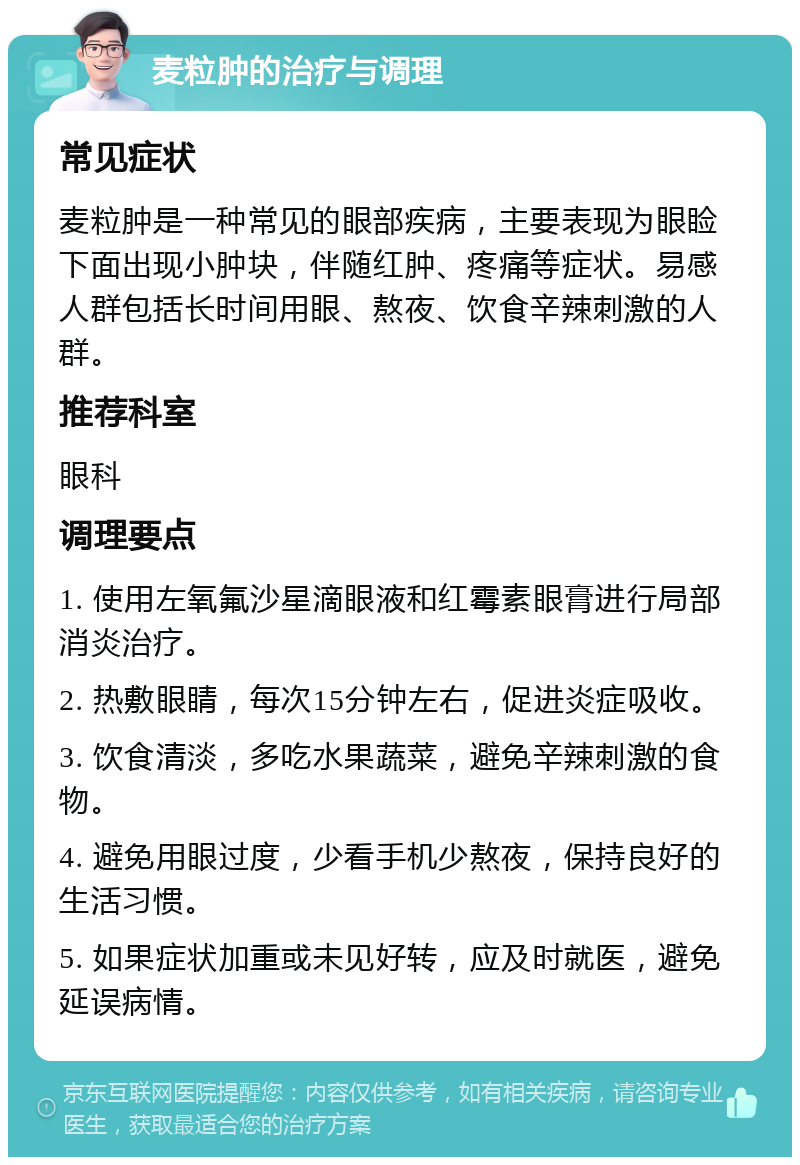 麦粒肿的治疗与调理 常见症状 麦粒肿是一种常见的眼部疾病，主要表现为眼睑下面出现小肿块，伴随红肿、疼痛等症状。易感人群包括长时间用眼、熬夜、饮食辛辣刺激的人群。 推荐科室 眼科 调理要点 1. 使用左氧氟沙星滴眼液和红霉素眼膏进行局部消炎治疗。 2. 热敷眼睛，每次15分钟左右，促进炎症吸收。 3. 饮食清淡，多吃水果蔬菜，避免辛辣刺激的食物。 4. 避免用眼过度，少看手机少熬夜，保持良好的生活习惯。 5. 如果症状加重或未见好转，应及时就医，避免延误病情。