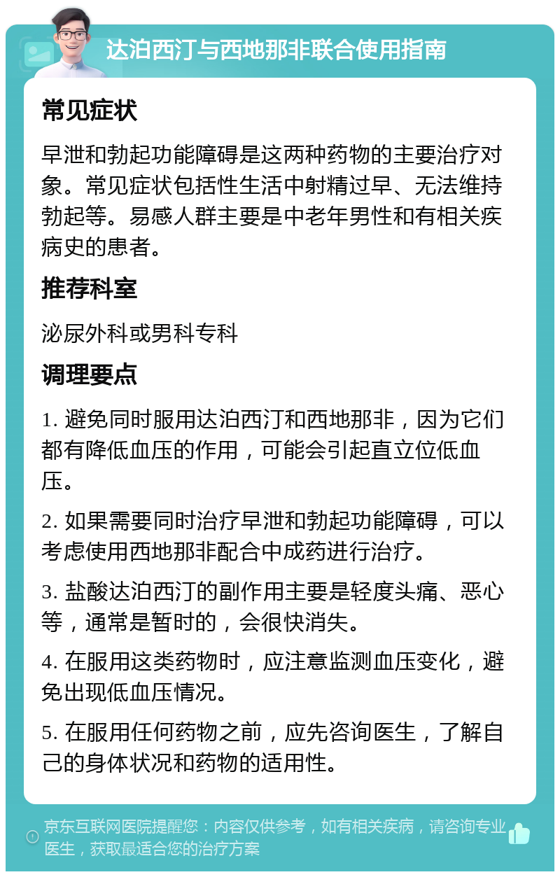 达泊西汀与西地那非联合使用指南 常见症状 早泄和勃起功能障碍是这两种药物的主要治疗对象。常见症状包括性生活中射精过早、无法维持勃起等。易感人群主要是中老年男性和有相关疾病史的患者。 推荐科室 泌尿外科或男科专科 调理要点 1. 避免同时服用达泊西汀和西地那非，因为它们都有降低血压的作用，可能会引起直立位低血压。 2. 如果需要同时治疗早泄和勃起功能障碍，可以考虑使用西地那非配合中成药进行治疗。 3. 盐酸达泊西汀的副作用主要是轻度头痛、恶心等，通常是暂时的，会很快消失。 4. 在服用这类药物时，应注意监测血压变化，避免出现低血压情况。 5. 在服用任何药物之前，应先咨询医生，了解自己的身体状况和药物的适用性。