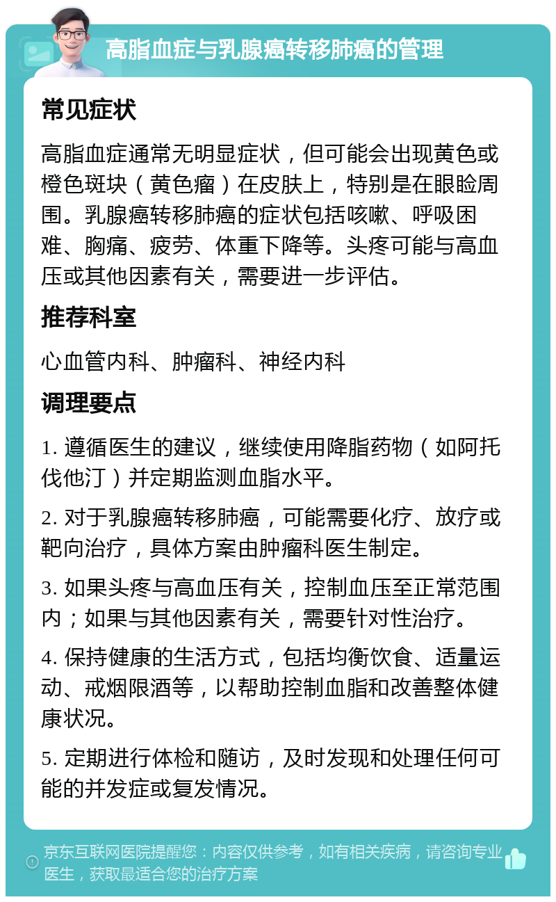 高脂血症与乳腺癌转移肺癌的管理 常见症状 高脂血症通常无明显症状，但可能会出现黄色或橙色斑块（黄色瘤）在皮肤上，特别是在眼睑周围。乳腺癌转移肺癌的症状包括咳嗽、呼吸困难、胸痛、疲劳、体重下降等。头疼可能与高血压或其他因素有关，需要进一步评估。 推荐科室 心血管内科、肿瘤科、神经内科 调理要点 1. 遵循医生的建议，继续使用降脂药物（如阿托伐他汀）并定期监测血脂水平。 2. 对于乳腺癌转移肺癌，可能需要化疗、放疗或靶向治疗，具体方案由肿瘤科医生制定。 3. 如果头疼与高血压有关，控制血压至正常范围内；如果与其他因素有关，需要针对性治疗。 4. 保持健康的生活方式，包括均衡饮食、适量运动、戒烟限酒等，以帮助控制血脂和改善整体健康状况。 5. 定期进行体检和随访，及时发现和处理任何可能的并发症或复发情况。