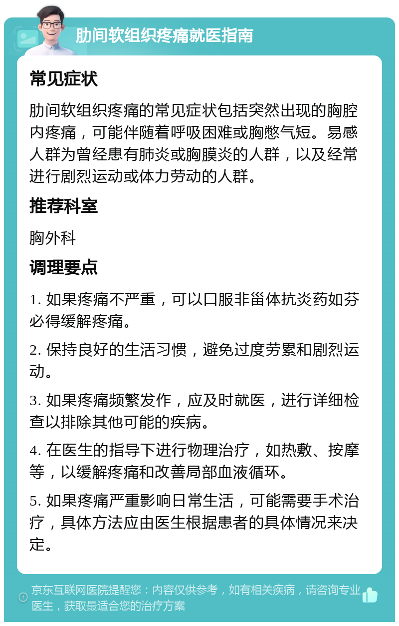 肋间软组织疼痛就医指南 常见症状 肋间软组织疼痛的常见症状包括突然出现的胸腔内疼痛，可能伴随着呼吸困难或胸憋气短。易感人群为曾经患有肺炎或胸膜炎的人群，以及经常进行剧烈运动或体力劳动的人群。 推荐科室 胸外科 调理要点 1. 如果疼痛不严重，可以口服非甾体抗炎药如芬必得缓解疼痛。 2. 保持良好的生活习惯，避免过度劳累和剧烈运动。 3. 如果疼痛频繁发作，应及时就医，进行详细检查以排除其他可能的疾病。 4. 在医生的指导下进行物理治疗，如热敷、按摩等，以缓解疼痛和改善局部血液循环。 5. 如果疼痛严重影响日常生活，可能需要手术治疗，具体方法应由医生根据患者的具体情况来决定。