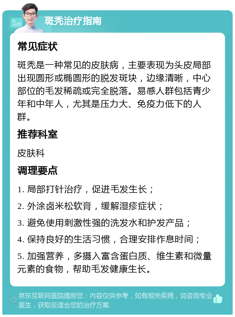 斑秃治疗指南 常见症状 斑秃是一种常见的皮肤病，主要表现为头皮局部出现圆形或椭圆形的脱发斑块，边缘清晰，中心部位的毛发稀疏或完全脱落。易感人群包括青少年和中年人，尤其是压力大、免疫力低下的人群。 推荐科室 皮肤科 调理要点 1. 局部打针治疗，促进毛发生长； 2. 外涂卤米松软膏，缓解湿疹症状； 3. 避免使用刺激性强的洗发水和护发产品； 4. 保持良好的生活习惯，合理安排作息时间； 5. 加强营养，多摄入富含蛋白质、维生素和微量元素的食物，帮助毛发健康生长。